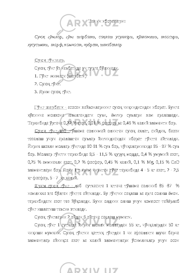 Таянч иборалари: Суюқ гўнглар, гўнг шарбати, сақлаш усуллари, қўлланиши, та o сири, хусусияти, торф, компост, пудрет, штабеллар Суюқ гўнглар. Суюқ гўнг ўз навбатида уч турга бўлинади. 1. Гўнг жижаси (шарбати) 2. Суюқ гўнг. 3. Ярим суюқ гўнг. Гўнг шарбати - асосан хайвонларнинг суюқ чиқиндисидан иборат. Бунга кўпинча молхона ювилгандаги суви, ёмғир сувлари хам аралашади. Таркибида ўртача 0,22 % азот, 0,01 % фосфор ва 0,46 % калий элементи бор. Суюқ гўнг деб - тўшама солинмай олинган суюқ ахлат, сийдик, ба o зи тозалаш учун аралашган сувлар йиғиндисидан иборат гўнгга айтилади. Йирик шохли моллар гўнгида 90-91 % сув бор, чўчқаларникида 95 - 97 % сув бор. Моллар гўнгги таркибида 9,5 - 11,5 % қуруқ модда, 0,4 % умумий азот, 0,25 % аммиакли азот, 0,2 % фосфор, 0,45 % калий, 0,1 % Mg , 0,15 % СаО элементлари бор. Я o ни 1 т ярим чириган гўнг таркибида 4 - 5 кг азот, 2 - 2,5 кг фосфор, 5 - 7 кг калий. Ярим суюқ гўнг - деб суткасига 1 кггача тўшама солиниб 85 -87 % намликка эга бўлган гўнгга айтилади. Бу гўнгни сақлаш ва ерга солиш ёмон. таркибидаги азот тез йўқолади. Буни олдини олиш учун компост тайёрлаб сўнг ишлатиш тавсия этилади. Суюқ гўнгларни 2 ойдан 6 ойгача сақлаш мумктн. Суюқ гўнг 1 суткада йирик шохли моллардан 55 кг, чўчқалардан 50 кг чиқиши мумкин. Суюқ гўнгни қаттиқ гўнгдан 1 чи афзаллиги шуки барча элементлар айниқса азот ва калий элементлари ўсимликлар учун осон 