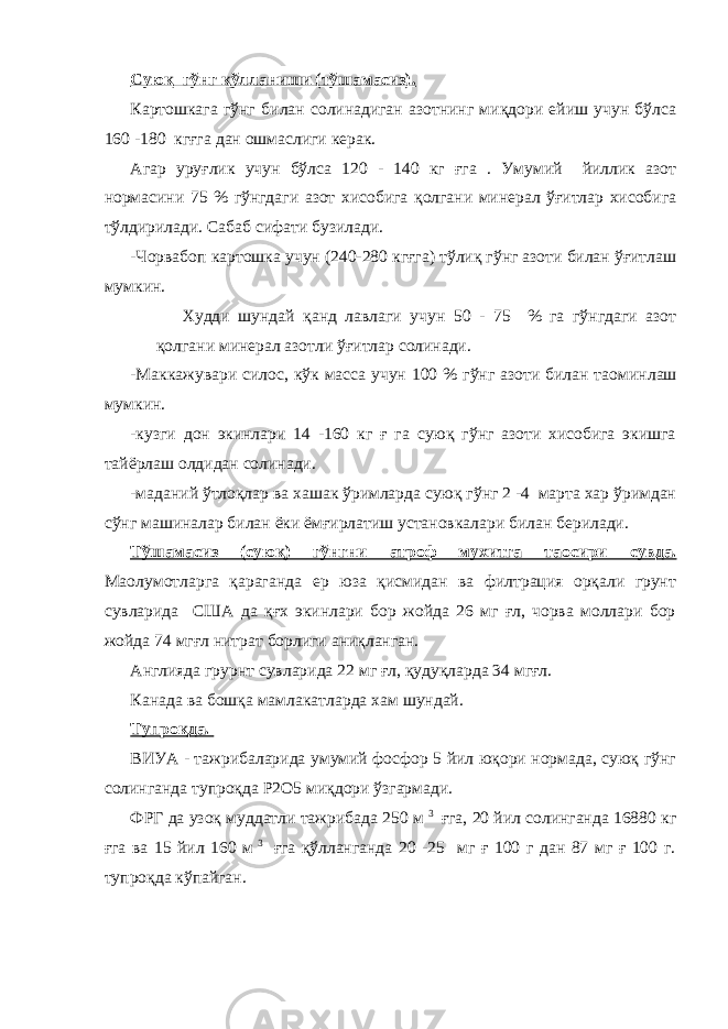 Суюқ гўнг қўлланиши (тўшамасиз). Картошкага гўнг билан солинадиган азотнинг миқдори ейиш учун бўлса 160 -180 кгғга дан ошмаслиги керак. Агар уруғлик учун бўлса 120 - 140 кг ғга . Умумий йиллик азот нормасини 75 % гўнгдаги азот хисобига қолгани минерал ўғитлар хисобига тўлдирилади. Сабаб сифати бузилади. -Чорвабоп картошка учун (240-280 кгғга) тўлиқ гўнг азоти билан ўғитлаш мумкин. Худди шундай қанд лавлаги учун 50 - 75 % га гўнгдаги азот қолгани минерал азотли ўғитлар солинади. -Маккажувари силос, кўк масса учун 100 % гўнг азоти билан та o минлаш мумкин. -кузги дон экинлари 14 -160 кг ғ га суюқ гўнг азоти хисобига экишга тайёрлаш олдидан солинади. -маданий ўтлоқлар ва хашак ўримларда суюқ гўнг 2 -4 марта хар ўримдан сўнг машиналар билан ёки ёмғирлатиш установкалари билан берилади. Тўшамасиз (суюқ) гўнгни атроф мухитга та o сири сувда. Ма o лумотларга қараганда ер юза қисмидан ва филтрация орқали грунт сувларида США да қғх экинлари бор жойда 26 мг ғл, чорва моллари бор жойда 74 мгғл нитрат борлиги аниқланган. Англияда грурнт сувларида 22 мг ғл, қудуқларда 34 мгғл. Канада ва бошқа мамлакатларда хам шундай. Тупроқда. ВИУА - тажрибаларида умумий фосфор 5 йил юқори нормада, суюқ гўнг солинганда тупроқда Р2О5 миқдори ўзгармади. ФРГ да узоқ муддатли тажрибада 250 м 3 ғга, 20 йил солинганда 16880 кг ғга ва 15 йил 160 м 3 ғга қўлланганда 20 -25 мг ғ 100 г дан 87 мг ғ 100 г. тупроқда кўпайган. 