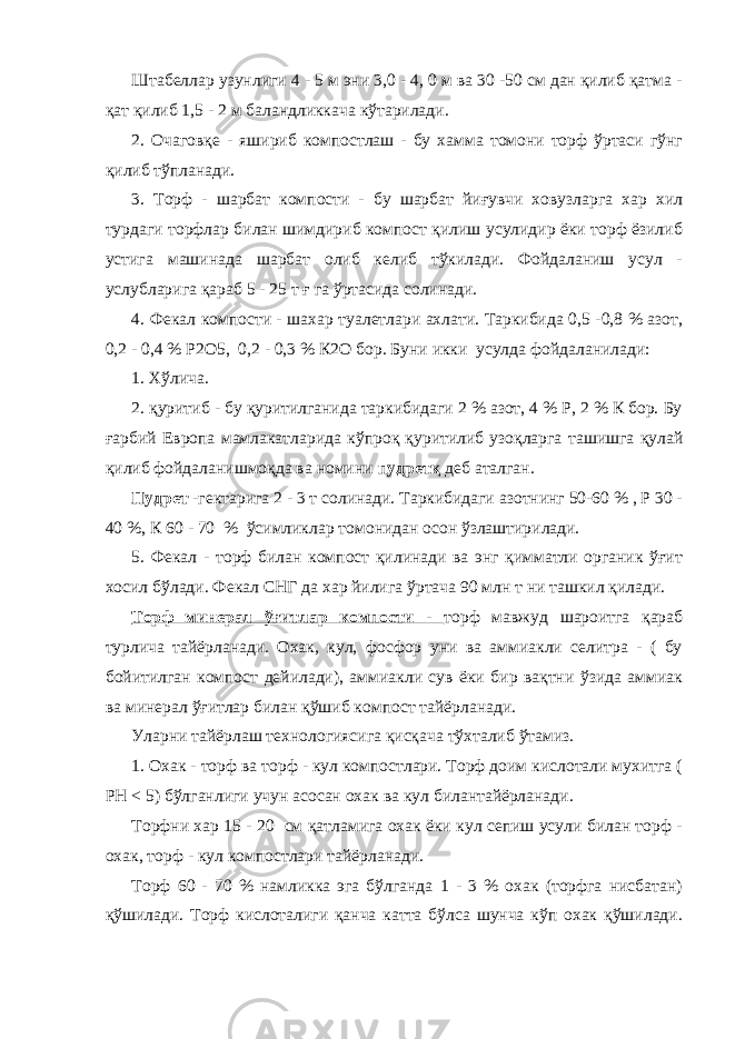 Штабеллар узунлиги 4 - 5 м эни 3,0 - 4, 0 м ва 30 -50 см дан қилиб қатма - қат қилиб 1,5 - 2 м баландликкача кўтарилади. 2. Очаговқе - яшириб компостлаш - бу хамма томони торф ўртаси гўнг қилиб тўпланади. 3. Торф - шарбат компости - бу шарбат йиғувчи ховузларга хар хил турдаги торфлар билан шимдириб компост қилиш усулидир ёки торф ёзилиб устига машинада шарбат олиб келиб тўкилади. Фойдаланиш усул - услубларига қараб 5 - 25 т ғ га ўртасида солинади. 4. Фекал компости - шахар туалетлари ахлати. Таркибида 0,5 -0,8 % азот, 0,2 - 0,4 % Р2О5, 0,2 - 0,3 % К2О бор. Буни икки усулда фойдаланилади: 1. Хўлича. 2. қуритиб - бу қуритилганида таркибидаги 2 % азот, 4 % Р, 2 % К бор. Бу ғарбий Европа мамлакатларида кўпроқ қуритилиб узоқларга ташишга қулай қилиб фойдаланишмоқда ва номини пудретқ деб аталган. Пудрет - гектарига 2 - 3 т солинади. Таркибидаги азотнинг 50-60 % , Р 30 - 40 %, К 60 - 70 % ўсимликлар томонидан осон ўзлаштирилади. 5. Фекал - торф билан компост қилинади ва энг қимматли органик ўғит хосил бўлади. Фекал СНГ да хар йилига ўртача 90 млн т ни ташкил қилади. Торф минерал ўғитлар компости - торф мавжуд шароитга қараб турлича тайёрланади. Охак, кул, фосфор уни ва аммиакли селитра - ( бу бойитилган компост дейилади), аммиакли сув ёки бир вақтни ўзида аммиак ва минерал ўғитлар билан қўшиб компост тайёрланади. Уларни тайёрлаш технологиясига қисқача тўхталиб ўтамиз. 1. Охак - торф ва торф - кул компостлари. Торф доим кислотали мухитга ( РН < 5) бўлганлиги учун асосан охак ва кул билантайёрланади. Торфни хар 15 - 20 см қатламига охак ёки кул сепиш усули билан торф - охак, торф - кул компостлари тайёрланади. Торф 60 - 70 % намликка эга бўлганда 1 - 3 % охак (торфга нисбатан) қўшилади. Торф кислоталиги қанча катта бўлса шунча кўп охак қўшилади. 