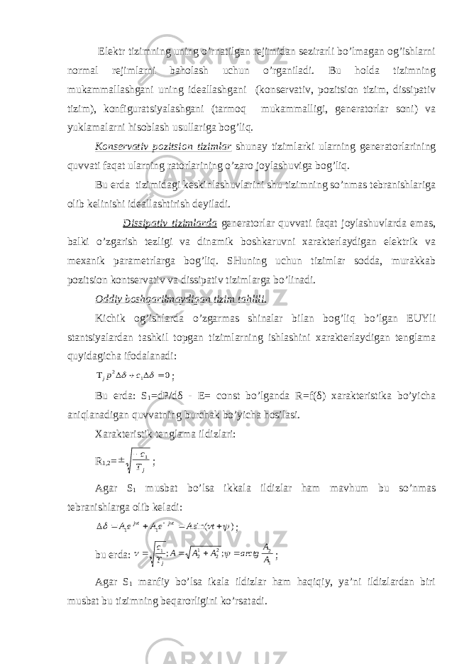  Elektr tizimning uning o’rnatilgan rejimidan sezirarli bo’lmagan og’ishlarni normal rejimlarni baholash uchun o’rganiladi. Bu holda tizimning mukammallashgani uning ideallashgani (konservativ, pozitsion tizim, dissipativ tizim), konfiguratsiyalashgani (tarmoq mukammalligi, generatorlar soni) va yuklamalarni hisoblash usullariga bog’liq. Konservativ pozitsion tizimlar shunay tizimlarki ularning generatorlarining quvvati faqat ularning ratorlarining o’zaro joylashuviga bog’liq. Bu erda tizimidagi keskinlashuvlarini shu tizimning so’nmas tebranishlariga olib kelinishi ideallashtirish deyiladi. Dissipativ tizimlarda generatorlar quvvati faqat joylashuvlarda emas, balki o’zgarish tezligi va dinamik boshkaruvni xarakterlaydigan elektrik va mexanik parametrlarga bog’liq. SHuning uchun tizimlar sodda, murakkab pozitsion kontservativ va dissipativ tizimlarga bo’linadi. Oddiy boshqarilmaydigan tizim tahlili. Kichik og’ishlarda o’zgarmas shinalar bilan bog’liq bo’lgan EUYli stantsiyalardan tashkil topgan tizimlarning ishlashini xarakterlaydigan tenglama quyidagicha ifodalanadi:0 1 2        c pj ; Bu erda: S 1 =dP/dδ - E= const bo’lganda R=f( δ ) xarakteristika bo’yicha aniqlanadigan quvvatning burchak bo’yicha hosilasi. Xarakteristik tenglama ildizlari: R 1,2 = jТ c1   ; Agar S 1 musbat bo’lsa ikkala ildizlar ham mavhum bu so’nmas tebranishlarga olib keladi: ) sin( 1 1            t A eA eA tj tj ; bu erda: 1 2 22 12 1 ; ; A A arctg A A A T c j       ; Agar S 1 manfiy bo’lsa ikala ildizlar ham haqiqiy, ya’ni ildizlardan biri musbat bu tizimning beqarorligini ko’rsatadi. 