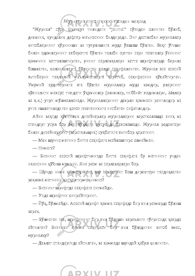 Журналнинг чоп қилинишидан мақсад “Журнал” сўзи француз тилидаги “journal” сўзидан олинган бўлиб, дневник, кундалик дафтар маъносини билдиради. Энг дастлабки журналлар китобларнинг кўриниши ва тузулишига жуда ўхшаш бўлган. Вақт ўтиши билан одамларнинг ахборотга бўлган талаби ортган сари газеталар ўзининг ҳажмини катталаштирган, унинг сарлавҳалари катта шрифтларда берила бошлаган, колонкаларга бўлинган ҳолда саҳифаланган. Журнал эса асосий эътиборни таҳлилий маълумотларга қаратиб, саҳифасини кўпайтирган. Умумий аудиторияга эга бўлган журналлар жуда камдир, уларнинг кўпчилиги махсус типдаги ўқувчилар (олимлар, тиббиёт ходимлари, аёллар ва ҳ.к.) учун мўлжалланади. Журналларнинг деярли ҳаммаси ранглидир ва унга ишлатиладиган қоғоз газетаникига нисбатан сифатлидир. Айни вақтда кўпчилик дизайнерлар журналларни версткалашда аниқ ва стандарт усул бор ёки йўқлиги хусусида бахслашади. Журнал редактори билан дизайнернинг (верстальщик) суҳбатига эътибор қаратинг: — Мен шунча матнни битта саҳифага жойлаштира олмайман. — Нимага? — Бизнинг асосий шрифтимизда битта саҳифага бу матннинг учдан иккисини қўйиш мумкин. Яна расм ва сарлавҳалари бор. — Шунда нима қилмоқчисиз, шу заводнинг бош директори тасдиқлаган реклама матнини қисқартирмоқчимиз? — Бизнинг шрифтда саҳифага сиғмайди. — Унда шрифтни кичрайтиринг. — Йўқ, бўлмайди. Асосий шрифт ҳамма саҳифада бир хил размерда бўлиш керак. — Бўлмаган гап, шрифтнинг бир хил бўлиши кераклиги тўғрисида қаерда айтилган? Бизники ҳамма саҳифаси бир хил бўладиган китоб эмас , журналку? — Давлат стандартида айтилган, ва ҳаммада шундай қабул қилинган. 