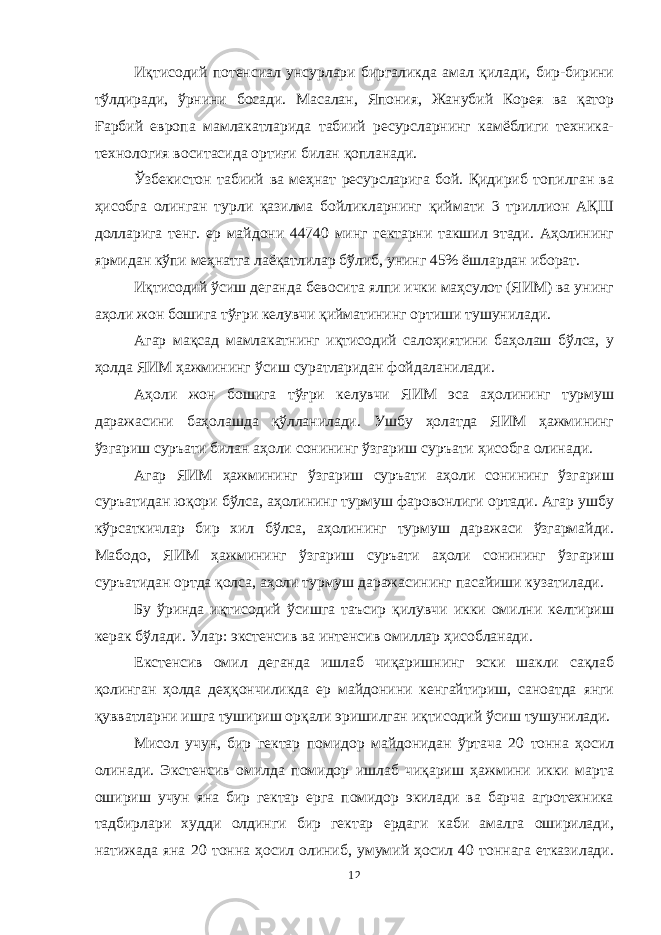 Иқтисодий потенсиал унсурлари биргаликда амал қилади, бир-бирини тўлдиради, ўрнини босади. Масалан, Япония, Жанубий Корея ва қатор Ғарбий европа мамлакатларида табиий ресурсларнинг камёблиги техника- технология воситасида ортиғи билан қопланади. Ўзбекистон табиий ва меҳнат ресурсларига бой. Қидириб топилган ва ҳисобга олинган турли қазилма бойликларнинг қиймати 3 триллион АҚШ долларига тенг. ер майдони 44740 минг гектарни такшил этади. Аҳолининг ярмидан кўпи меҳнатга лаёқатлилар бўлиб, унинг 45% ёшлардан иборат. Иқтисодий ўсиш деганда бевосита ялпи ички маҳсулот (ЯИМ) ва унинг аҳоли жон бошига тўғри келувчи қийматининг ортиши тушунилади. Агар мақсад мамлакатнинг иқтисодий салоҳиятини баҳолаш бўлса, у ҳолда ЯИМ ҳажмининг ўсиш суратларидан фойдаланилади. Аҳоли жон бошига тўғри келувчи ЯИМ эса аҳолининг турмуш даражасини баҳолашда қўлланилади. Ушбу ҳолатда ЯИМ ҳажмининг ўзгариш суръати билан аҳоли сонининг ўзгариш суръати ҳисобга олинади. Агар ЯИМ ҳажмининг ўзгариш суръати аҳоли сонининг ўзгариш суръатидан юқори бўлса, аҳолининг турмуш фаровонлиги ортади. Агар ушбу кўрсаткичлар бир хил бўлса, аҳолининг турмуш даражаси ўзгармайди. Мабодо, ЯИМ ҳажмининг ўзгариш суръати аҳоли сонининг ўзгариш суръатидан ортда қолса, аҳоли турмуш даражасининг пасайиши кузатилади. Бу ўринда иқтисодий ўсишга таъсир қилувчи икки омилни келтириш керак бўлади. Улар: экстенсив ва интенсив омиллар ҳисобланади. Екстенсив омил деганда ишлаб чиқаришнинг эски шакли сақлаб қолинган ҳолда деҳқончиликда ер майдонини кенгайтириш, саноатда янги қувватларни ишга тушириш орқали эришилган иқтисодий ўсиш тушунилади. Мисол учун, бир гектар помидор майдонидан ўртача 20 тонна ҳосил олинади. Экстенсив омилда помидор ишлаб чиқариш ҳажмини икки марта ошириш учун яна бир гектар ерга помидор экилади ва барча агротехника тадбирлари худди олдинги бир гектар ердаги каби амалга оширилади, натижада яна 20 тонна ҳосил олиниб, умумий ҳосил 40 тоннага етказилади. 12 