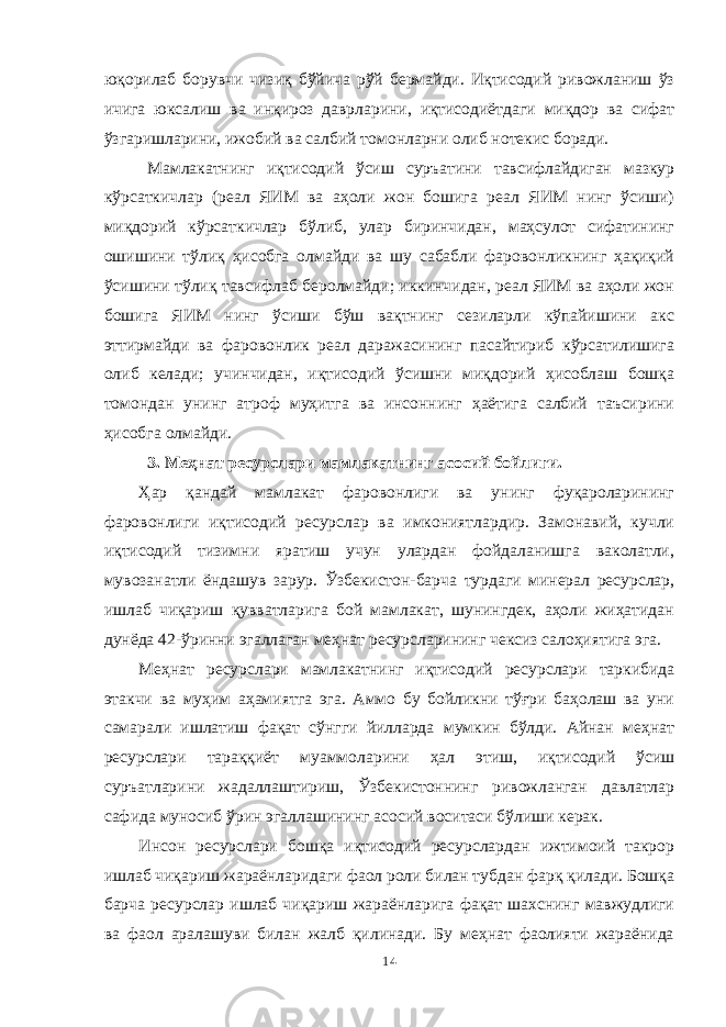 юқорилаб борувчи чизиқ бўйича рўй бермайди. Иқтисодий ривожланиш ўз ичига юксалиш ва инқироз даврларини, иқтисодиётдаги миқдор ва сифат ўзгаришларини, ижобий ва салбий томонларни олиб нотекис боради. Мамлакатнинг иқтисодий ўсиш суръатини тавсифлайдиган мазкур кўрсаткичлар (реал ЯИМ ва аҳоли жон бошига реал ЯИМ нинг ўсиши) миқдорий кўрсаткичлар бўлиб, улар биринчидан, маҳсулот сифатининг ошишини тўлиқ ҳисобга олмайди ва шу сабабли фаровонликнинг ҳақиқий ўсишини тўлиқ тавсифлаб беролмайди; иккинчидан, реал ЯИМ ва аҳоли жон бошига ЯИМ нинг ўсиши бўш вақтнинг сезиларли кўпайишини акс эттирмайди ва фаровонлик реал даражасининг пасайтириб кўрсатилишига олиб келади; учинчидан, иқтисодий ўсишни миқдорий ҳисоблаш бошқа томондан унинг атроф муҳитга ва инсоннинг ҳаётига салбий таъсирини ҳисобга олмайди. 3. Меҳнат ресурслари мамлакатнинг асосий бойлиги. Ҳар қандай мамлакат фаровонлиги ва унинг фуқароларининг фаровонлиги иқтисодий ресурслар ва имкониятлардир. Замонавий, кучли иқтисодий тизимни яратиш учун улардан фойдаланишга ваколатли, мувозанатли ёндашув зарур. Ўзбекистон-барча турдаги минерал ресурслар, ишлаб чиқариш қувватларига бой мамлакат, шунингдек, аҳоли жиҳатидан дунёда 42-ўринни эгаллаган меҳнат ресурсларининг чексиз салоҳиятига эга. Меҳнат ресурслари мамлакатнинг иқтисодий ресурслари таркибида этакчи ва муҳим аҳамиятга эга. Аммо бу бойликни тўғри баҳолаш ва уни самарали ишлатиш фақат сўнгги йилларда мумкин бўлди. Айнан меҳнат ресурслари тараққиёт муаммоларини ҳал этиш, иқтисодий ўсиш суръатларини жадаллаштириш, Ўзбекистоннинг ривожланган давлатлар сафида муносиб ўрин эгаллашининг асосий воситаси бўлиши керак. Инсон ресурслари бошқа иқтисодий ресурслардан ижтимоий такрор ишлаб чиқариш жараёнларидаги фаол роли билан тубдан фарқ қилади. Бошқа барча ресурслар ишлаб чиқариш жараёнларига фақат шахснинг мавжудлиги ва фаол аралашуви билан жалб қилинади. Бу меҳнат фаолияти жараёнида 14 