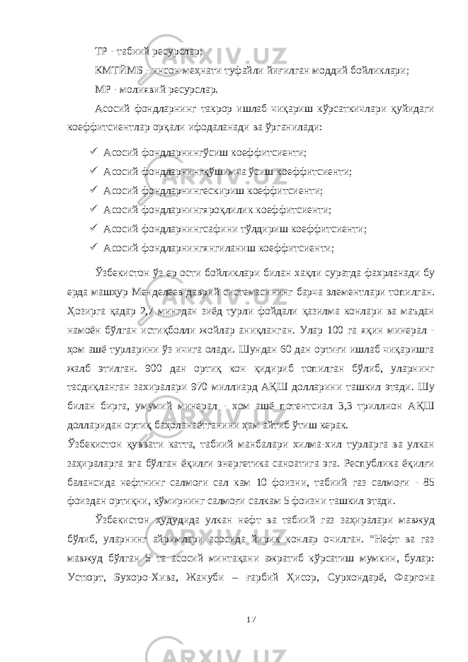 ТР - табиий ресурслар; КМТЙМБ - инсон меҳнати туфайли йиғилган моддий бойликлари; МР - молиявий ресурслар. Асосий фондларнинг такрор ишлаб чиқариш кўрсаткичлари қуйидаги коеффитсиентлар орқали ифодаланади ва ўрганилади:  Асосий фондларнингўсиш коеффитсиенти;  Асосий фондларнингқўшимча ўсиш коеффитсиенти;  Асосий фондларнингескириш коеффитсиенти;  Асосий фондларнингяроқлилик коеффитсиенти;  Асосий фондларнингсафини тўлдириш коеффитсиенти;  Асосий фондларнингянгиланиш коеффитсиенти; Ўзбекистон ўз ер ости бойликлари билан хақли суратда фахрланади бу ерда машҳур Менделеев даврий системасининг барча элементлари топилган. Ҳозирга қадар 2,7 мингдан зиёд турли фойдали қазилма конлари ва маъдан намоён бўлган истиқболли жойлар аниқланган. Улар 100 га яқин минерал - ҳом ашё турларини ўз ичига олади. Шундан 60 дан ортиғи ишлаб чиқаришга жалб этилган. 900 дан ортиқ кон қидириб топилган бўлиб, уларнинг тасдиқланган захиралари 970 миллиард АҚШ долларини ташкил этади. Шу билан бирга, умумий минерал - хом ашё потентсиал 3,3 триллион АҚШ долларидан ортиқ баҳоланаётганини ҳам айтиб ўтиш керак. Ўзбекистон қуввати катта, табиий манбалари хилма-хил турларга ва улкан заҳираларга эга бўлган ёқилғи энергетика саноатига эга. Республика ёқилғи балансида нефтнинг салмоғи сал кам 10 фоизни, табиий газ салмоғи - 85 фоиздан ортиқни, кўмирнинг салмоғи салкам 5 фоизни ташкил этади. Ўзбекистон ҳудудида улкан нефт ва табиий газ заҳиралари мавжуд бўлиб, уларнинг айримлари асосида йирик конлар очилган. “Нефт ва газ мавжуд бўлган 5 та асосий минтақани ажратиб кўрсатиш мумкин, булар: Устюрт, Бухоро-Хива, Жануби – ғарбий Ҳисор, Сурхондарё, Фарғона 17 