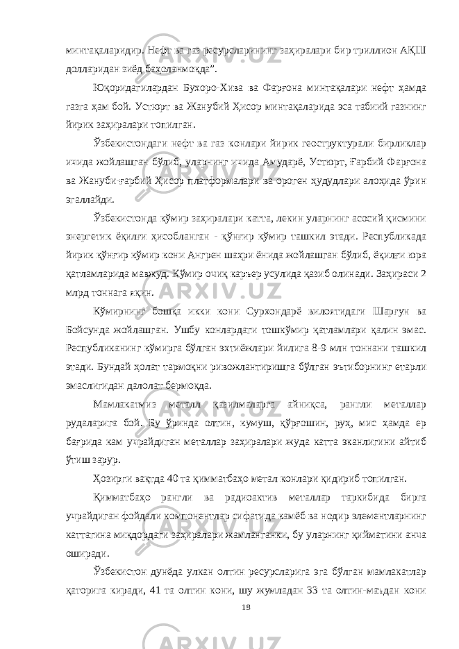 минтақаларидир. Нефт ва газ ресурсларининг заҳиралари бир триллион АҚШ долларидан зиёд баҳоланмоқда”. Юқоридагилардан Бухоро-Хива ва Фарғона минтақалари нефт ҳамда газга ҳам бой. Устюрт ва Жанубий Ҳисор минтақаларида эса табиий газнинг йирик заҳиралари топилган. Ўзбекистондаги нефт ва газ конлари йирик геоструктурали бирликлар ичида жойлашган бўлиб, уларнинг ичида Амударё, Устюрт, Ғарбий Фарғона ва Жануби-ғарбий Ҳисор платформалари ва ороген ҳудудлари алоҳида ўрин эгаллайди. Ўзбекистонда кўмир заҳиралари катта, лекин уларнинг асосий қисмини энергетик ёқилғи ҳисобланган - қўнғир кўмир ташкил этади. Республикада йирик қўнғир кўмир кони Ангрен шаҳри ёнида жойлашган бўлиб, ёқилғи юра қатламларида мавжуд. Кўмир очиқ каръер усулида қазиб олинади. Заҳираси 2 млрд тоннага яқин. Кўмирнинг бошқа икки кони Сурхондарё вилоятидаги Шарғун ва Бойсунда жойлашган. Ушбу конлардаги тошкўмир қатламлари қалин эмас. Республиканинг кўмирга бўлган эхтиёжлари йилига 8-9 млн тоннани ташкил этади. Бундай ҳолат тармоқни ривожлантиришга бўлган эътиборнинг етарли эмаслигидан далолат бермоқда. Мамлакатмиз металл қазилмаларга айниқса, рангли металлар рудаларига бой. Бу ўринда олтин, кумуш, қўрғошин, руҳ, мис ҳамда ер бағрида кам учрайдиган металлар заҳиралари жуда катта эканлигини айтиб ўтиш зарур. Ҳозирги вақтда 40 та қимматбаҳо метал конлари қидириб топилган. Қимматбаҳо рангли ва радиоактив металлар таркибида бирга учрайдиган фойдали компонентлар сифатида камёб ва нодир элементларнинг каттагина миқдордаги заҳиралари жамланганки, бу уларнинг қийматини анча оширади. Ўзбекистон дунёда улкан олтин ресурсларига эга бўлган мамлакатлар қаторига киради, 41 та олтин кони, шу жумладан 33 та олтин-маъдан кони 18 