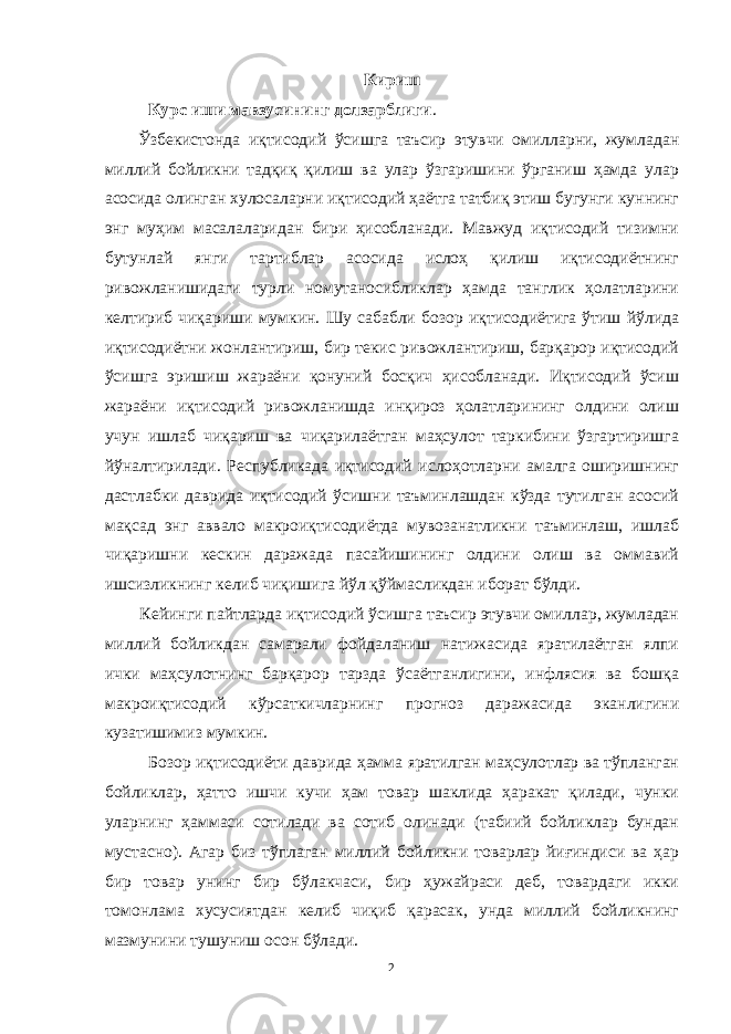 Кириш Курс иши мавзусининг долзарблиги . Ўзбекистонда иқтисодий ўсишга таъсир этувчи омилларни, жумладан миллий бойликни тадқиқ қилиш ва улар ўзгаришини ўрганиш ҳамда улар асосида олинган хулосаларни иқтисодий ҳаётга татбиқ этиш бугунги куннинг энг муҳим масалаларидан бири ҳисобланади. Мавжуд иқтисодий тизимни бутунлай янги тартиблар асосида ислоҳ қилиш иқтисодиётнинг ривожланишидаги турли номутаносибликлар ҳамда танглик ҳолатларини келтириб чиқариши мумкин. Шу сабабли бозор иқтисодиётига ўтиш йўлида иқтисодиётни жонлантириш, бир текис ривожлантириш, барқарор иқтисодий ўсишга эришиш жараёни қонуний босқич ҳисобланади. Иқтисодий ўсиш жараёни иқтисодий ривожланишда инқироз ҳолатларининг олдини олиш учун ишлаб чиқариш ва чиқарилаётган маҳсулот таркибини ўзгартиришга йўналтирилади. Республикада иқтисодий ислоҳотларни амалга оширишнинг дастлабки даврида иқтисодий ўсишни таъминлашдан кўзда тутилган асосий мақсад энг аввало макроиқтисодиётда мувозанатликни таъминлаш, ишлаб чиқаришни кескин даражада пасайишининг олдини олиш ва оммавий ишсизликнинг келиб чиқишига йўл қўймасликдан иборат бўлди. Кейинги пайтларда иқтисодий ўсишга таъсир этувчи омиллар, жумладан миллий бойликдан самарали фойдаланиш натижасида яратилаётган ялпи ички маҳсулотнинг барқарор тарзда ўсаётганлигини, инфлясия ва бошқа макроиқтисодий кўрсаткичларнинг прогноз даражасида эканлигини кузатишимиз мумкин. Бозор иқтисодиёти даврида ҳамма яратилган маҳсулотлар ва тўпланган бойликлар, ҳатто ишчи кучи ҳам товар шаклида ҳаракат қилади, чунки уларнинг ҳаммаси сотилади ва сотиб олинади (табиий бойликлар бундан мустасно). Агар биз тўплаган миллий бойликни товарлар йиғиндиси ва ҳар бир товар унинг бир бўлакчаси, бир ҳужайраси деб, товардаги икки томонлама хусусиятдан келиб чиқиб қарасак, унда миллий бойликнинг мазмунини тушуниш осон бўлади. 2 