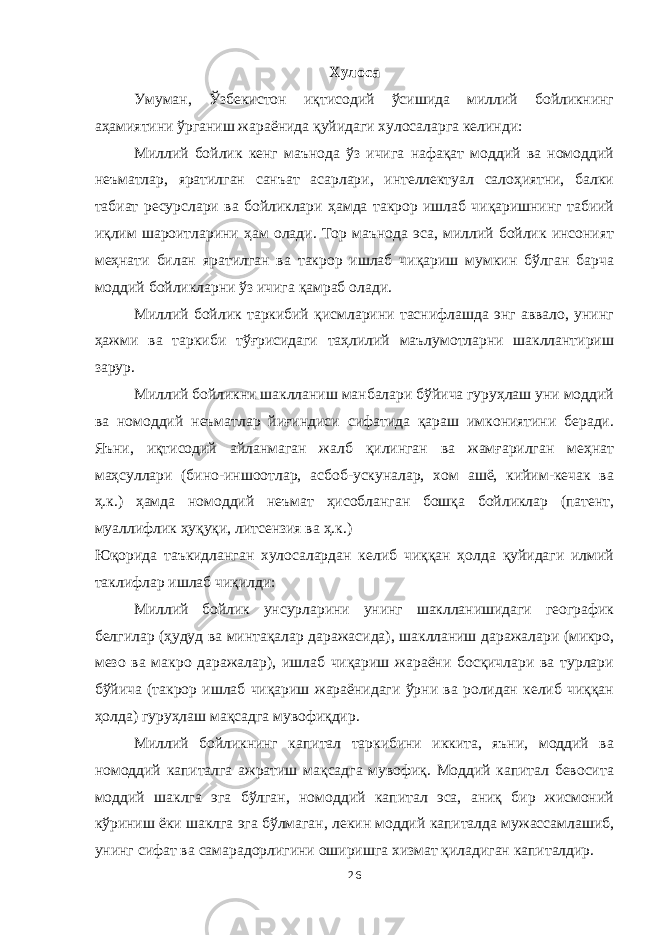 Хулоса Умуман, Ўзбекистон иқтисодий ўсишида миллий бойликнинг аҳамиятини ўрганиш жараёнида қуйидаги хулосаларга келинди: Миллий бойлик кенг маънода ўз ичига нафақат моддий ва номоддий неъматлар, яратилган санъат асарлари, интеллектуал салоҳиятни, балки табиат ресурслари ва бойликлари ҳамда такрор ишлаб чиқаришнинг табиий иқлим шароитларини ҳам олади. Тор маънода эса, миллий бойлик инсоният меҳнати билан яратилган ва такрор ишлаб чиқариш мумкин бўлган барча моддий бойликларни ўз ичига қамраб олади. Миллий бойлик таркибий қисмларини таснифлашда энг аввало, унинг ҳажми ва таркиби тўғрисидаги таҳлилий маълумотларни шакллантириш зарур. Миллий бойликни шаклланиш манбалари бўйича гуруҳлаш уни моддий ва номоддий неъматлар йиғиндиси сифатида қараш имкониятини беради. Яъни, иқтисодий айланмаган жалб қилинган ва жамғарилган меҳнат маҳсуллари (бино-иншоотлар, асбоб-ускуналар, хом ашё, кийим-кечак ва ҳ.к.) ҳамда номоддий неъмат ҳисобланган бошқа бойликлар (патент, муаллифлик ҳуқуқи, литсензия ва ҳ.к.) Юқорида таъкидланган хулосалардан келиб чиққан ҳолда қуйидаги илмий таклифлар ишлаб чиқилди: Миллий бойлик унсурларини унинг шаклланишидаги географик белгилар (ҳудуд ва минтақалар даражасида), шаклланиш даражалари (микро, мезо ва макро даражалар), ишлаб чиқариш жараёни босқичлари ва турлари бўйича (такрор ишлаб чиқариш жараёнидаги ўрни ва ролидан келиб чиққан ҳолда) гуруҳлаш мақсадга мувофиқдир. Миллий бойликнинг капитал таркибини иккита, яъни, моддий ва номоддий капиталга ажратиш мақсадга мувофиқ. Моддий капитал бевосита моддий шаклга эга бўлган, номоддий капитал эса, аниқ бир жисмоний кўриниш ёки шаклга эга бўлмаган, лекин моддий капиталда мужассамлашиб, унинг сифат ва самарадорлигини оширишга хизмат қиладиган капиталдир. 26 