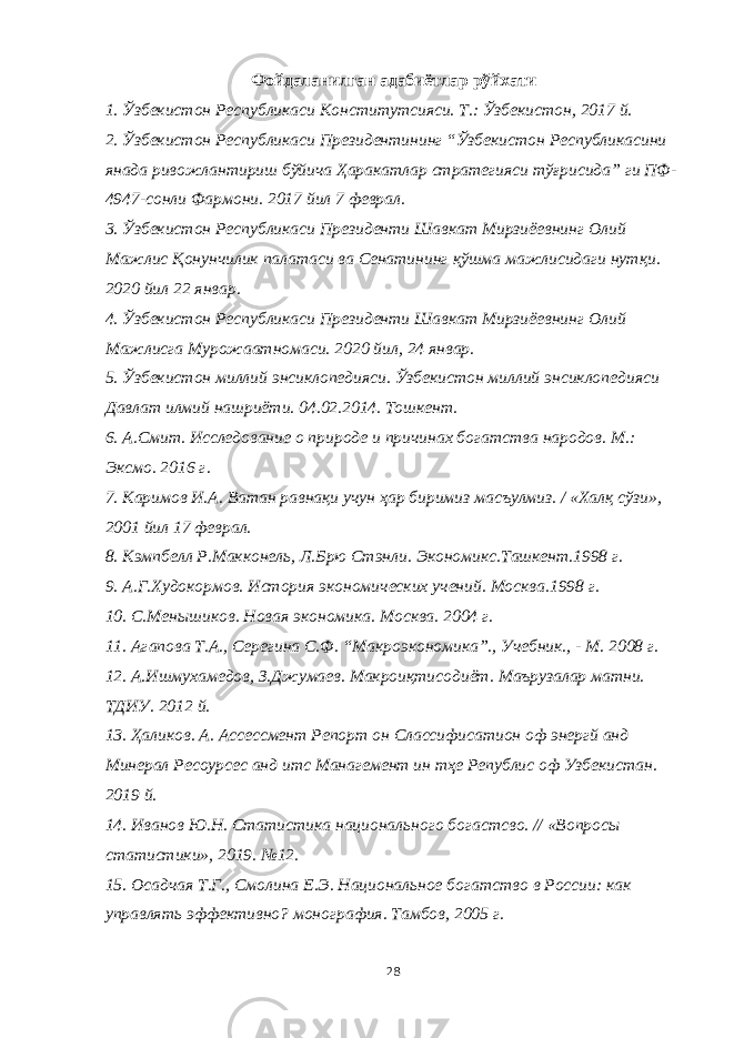 Фойдаланилган адабиётлар рўйхати 1. Ўзбекистон Республикаси Конститутсияси. Т.: Ўзбекистон, 2017 й. 2. Ўзбекистон Республикаси Президентининг “Ўзбекистон Республикасини янада ривожлантириш бўйича Ҳаракатлар стратегияси тўғрисида” ги ПФ- 4947-сонли Фармони. 2017 йил 7 феврал. 3. Ўзбекистон Республикаси Президенти Шавкат Мирзиёевнинг Олий Мажлис Қонунчилик палатаси ва Сенатининг қўшма мажлисидаги нутқи. 2020 йил 22 январ. 4. Ўзбекистон Республикаси Президенти Шавкат Мирзиёевнинг Олий Мажлисга Мурожаатномаси. 2020 йил, 24 январ. 5. Ўзбекистон миллий энсиклопедияси. Ўзбекистон миллий энсиклопедияси Давлат илмий нашриёти. 04.02.2014. Тошкент. 6. А.Смит. Исследование о природе и причинах богатства народов. М.: Эксмо. 2016 г. 7. Каримов И.А. Ватан равнақи учун ҳар биримиз масъулмиз. / «Халқ сўзи», 2001 йил 17 феврал. 8. Кэмпбелл Р.Макконель, Л.Брю Стэнли. Экономикс.Ташкент.1998 г. 9. А.Г.Худокормов. История экономических учений. Москва.1998 г. 10. С.Менышиков. Новая экономика. Москва. 2004 г. 11. Агапова Т.А., Серегина С.Ф. “Макроэкономика”., Учебник., - М. 2008 г. 12. А.Ишмухамедов, З.Джумаев. Макроиқтисодиёт. Маърузалар матни. ТДИУ. 2012 й. 13. Ҳаликов. А. Ассессмент Репорт он C лассифи c атион оф энергй анд Минерал Ресоур c ес анд итс Манагемент ин тҳе Републи c оф Узбекистан. 2019 й. 14. Иванов Ю.Н. Статистика национального богастсво. // «Вопросы статистики», 2019. №12. 15. Осадчая Т.Г., Смолина Е.Э. Национальное богатство в России: как управлять эффективно? монография. Тамбов, 2005 г. 28 