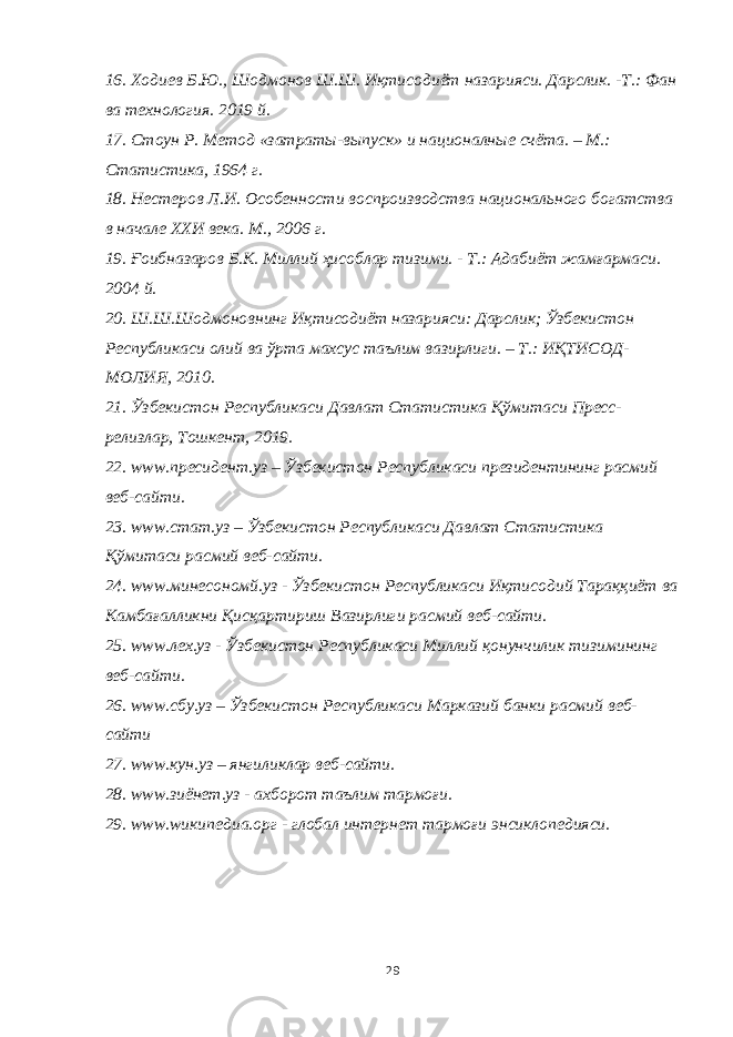 16. Ходиев Б.Ю., Шодмонов Ш.Ш. Иқтисодиёт назарияси. Дарслик. -Т.: Фан ва технология. 2019 й. 17. Стоун Р. Метод «затраты-выпуск» и националные счёта. – М.: Статистика, 1964 г. 18. Нестеров Л.И. Особенности воспроизводства национального богатства в начале ХХИ века. М., 2006 г. 19. Ғоибназаров Б.К. Миллий ҳисоблар тизими. - Т.: Адабиёт жамғармаси. 2004 й. 20. Ш.Ш.Шодмоновнинг Иқтисодиёт назарияси: Дарслик; Ўзбекистон Республикаси олий ва ўрта махсус таълим вазирлиги. – Т.: ИҚТИСОД- МОЛИЯ, 2010. 21. Ўзбекистон Республикаси Давлат Статистика Қўмитаси Пресс- релизлар, Тошкент, 2019. 22. www .пресидент.уз – Ўзбекистон Республикаси президентининг расмий веб-сайти. 23. www .стат.уз – Ўзбекистон Республикаси Давлат Статистика Қўмитаси расмий веб-сайти. 24. www .мине c ономй.уз - Ўзбекистон Республикаси Иқтисодий Тараққиёт ва Камбағалликни Қисқартириш Вазирлиги расмий веб-сайти. 25. www .лех.уз - Ўзбекистон Республикаси Миллий қонунчилик тизимининг веб-сайти. 26. www . c бу.уз – Ўзбекистон Республикаси Марказий банки расмий веб- сайти 27. www .кун.уз – янгиликлар веб-сайти. 28. www .зиёнет.уз - ахборот таълим тармоғи. 29. www . w икипедиа.орг - глобал интернет тармоғи энсиклопедияси. 29 