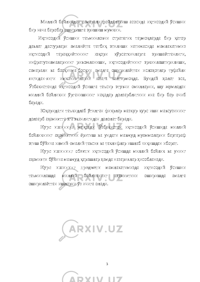 Миллий бойликдан самарали фойдаланиш асосида иқтисодий ўсишни бир неча баробар оширишга эришиш мумкин. Иқтисодий ўсишни таъминловчи стратегик тармоқларда бир қатор давлат дастурлари амалиётга татбиқ этилиши натижасида мамлакатимиз иқтисодий тараққиётининг юқори кўрсаткичларга эришаётганлиги, инфратузилмаларнинг ривожланиши, иқтисодиётнинг эркинлаштирилиши, самарали ва босқичма-босқич амалга оширилаётган ислоҳотлар туфайли янгидан-янги имкониятларни юзага келтирмоқда. Бундай ҳолат эса, Ўзбекистонда иқтисодий ўсишга таъсир этувчи омилларни, шу жумладан миллий бойликни ўрганишнинг нақадар долзарблигини яна бир бор очиб беради. Юқоридаги таъкидлаб ўтилган фикрлар мазкур курс иши мавсузининг долзарб аҳамиятга эга эканлигидан далолат беради. Курс ишининг мақсади Ўзбекистон иқтисодий ўсишида миллий бойликнинг аҳамиятини ёритиш ва ундаги мавжуд муаммоларни бартараф этиш бўйича илмий-амалий тавсия ва таклифлар ишлаб чиқишдан иборат. Курс ишининг обекти иқтисодий ўсишда миллий бойлик ва унинг аҳамияти бўйича мавжуд қарашлар ҳамда назариялар ҳисобланади. Курс ишининг предмети мамлакатимизда иқтисодий ўсишни таъминлашда миллий бойликнинг аҳамиятини оширишда амалга оширилаётган ишларни ўз ичига олади. 3 