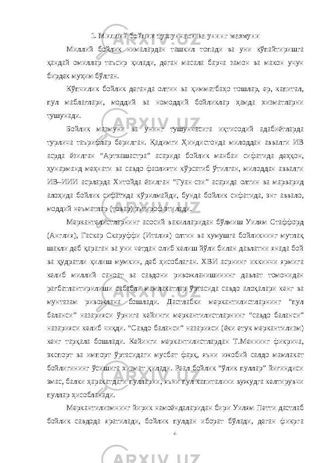 1. Миллий бойлик тушунчаси ва унинг мазмуни Миллий бойлик нималардан ташкил топади ва уни кўпайтиришга қандай омиллар таъсир қилади, деган масала барча замон ва макон учун бирдек муҳим бўлган. Кўпчилик бойлик деганда олтин ва қимматбаҳо тошлар, ер, капитал, пул маблағлари, моддий ва номоддий бойликлар ҳамда хизматларни тушунади. Бойлик мазмуни ва унинг тушунчасига иқтисодий адабиётларда турлича таърифлар берилган. Қадимги Ҳиндистонда милоддан аввалги ИВ асрда ёзилган “Артхашастра” асарида бойлик манбаи сифатида деҳқон, ҳунарманд меҳнати ва савдо фаолияти кўрсатиб ўтилган, милоддан аввалги ИВ–ИИИ асрларда Хитойда ёзилган “Гуан-сзи” асарида олтин ва марварид алоҳида бойлик сифатида кўрилмайди, бунда бойлик сифатида, энг аввало, моддий неъматлар (товар) эътироф этилади. Меркантелистларнинг асосий вакилларидан бўлмиш Уилям Стаффорд (Англия), Гаскар Скаруффи (Италия) олтин ва кумушга бойликнинг мутлақ шакли деб қараган ва уни четдан олиб келиш йўли билан давлатни янада бой ва қудратли қилиш мумкин, деб ҳисоблаган. ХВИ асрнинг иккинчи ярмига келиб миллий саноат ва савдони ривожланишининг давлат томонидан рағбатлантирилиши сабабли мамлакатлар ўртасида савдо алоқалари кенг ва мунтазам ривожлана бошлади. Дастлабки меркантилистларнинг “пул баланси” назарияси ўрнига кейинги меркантилистларнинг “савдо баланси” назарияси келиб чиқди. “Савдо баланси” назарияси (ёки етук меркантилизм) кенг тарқала бошлади. Кейинги меркантилистлардан Т.Меннинг фикрича, экспорт ва импорт ўртасидаги мусбат фарқ, яъни ижобий салдо мамлакат бойлигининг ўсишига хизмат қилади. Реал бойлик “ўлик пуллар” йиғиндиси эмас, балки ҳаракатдаги пулларни, яъни пул капиталини вужудга келтирувчи пуллар ҳисобланади. Меркантилизмнинг йирик намоёндаларидан бири Уилям Петти дастлаб бойлик савдода яратилади, бойлик пулдан иборат бўлади, деган фикрга 4 