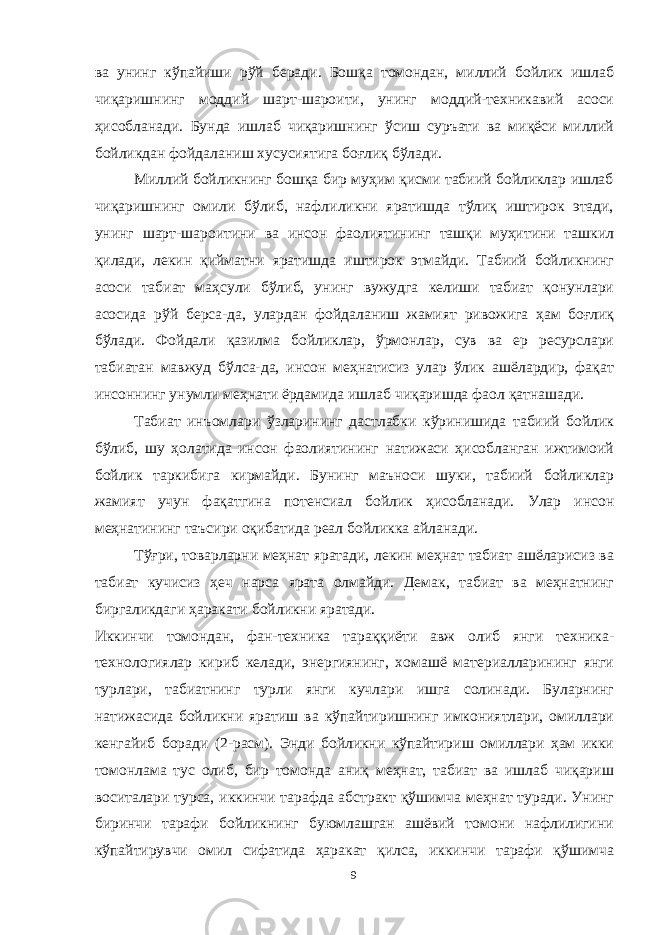 ва унинг кўпайиши рўй беради. Бошқа томондан, миллий бойлик ишлаб чиқаришнинг моддий шарт-шароити, унинг моддий-техникавий асоси ҳисобланади. Бунда ишлаб чиқаришнинг ўсиш суръати ва миқёси миллий бойликдан фойдаланиш хусусиятига боғлиқ бўлади. Миллий бойликнинг бошқа бир муҳим қисми табиий бойликлар ишлаб чиқаришнинг омили бўлиб, нафлиликни яратишда тўлиқ иштирок этади, унинг шарт-шароитини ва инсон фаолиятининг ташқи муҳитини ташкил қилади, лекин қийматни яратишда иштирок этмайди. Табиий бойликнинг асоси табиат маҳсули бўлиб, унинг вужудга келиши табиат қонунлари асосида рўй берса-да, улардан фойдаланиш жамият ривожига ҳам боғлиқ бўлади. Фойдали қазилма бойликлар, ўрмонлар, сув ва ер ресурслари табиатан мавжуд бўлса-да, инсон меҳнатисиз улар ўлик ашёлардир, фақат инсоннинг унумли меҳнати ёрдамида ишлаб чиқаришда фаол қатнашади. Табиат инъомлари ўзларининг дастлабки кўринишида табиий бойлик бўлиб, шу ҳолатида инсон фаолиятининг натижаси ҳисобланган ижтимоий бойлик таркибига кирмайди. Бунинг маъноси шуки, табиий бойликлар жамият учун фақатгина потенсиал бойлик ҳисобланади. Улар инсон меҳнатининг таъсири оқибатида реал бойликка айланади. Тўғри, товарларни меҳнат яратади, лекин меҳнат табиат ашёларисиз ва табиат кучисиз ҳеч нарса ярата олмайди. Демак, табиат ва меҳнатнинг биргаликдаги ҳаракати бойликни яратади. Иккинчи томондан, фан-техника тараққиёти авж олиб янги техника- технологиялар кириб келади, энергиянинг, хомашё материалларининг янги турлари, табиатнинг турли янги кучлари ишга солинади. Буларнинг натижасида бойликни яратиш ва кўпайтиришнинг имкониятлари, омиллари кенгайиб боради (2-расм). Энди бойликни кўпайтириш омиллари ҳам икки томонлама тус олиб, бир томонда аниқ меҳнат, табиат ва ишлаб чиқариш воситалари турса, иккинчи тарафда абстракт қўшимча меҳнат туради. Унинг биринчи тарафи бойликнинг буюмлашган ашёвий томони нафлилигини кўпайтирувчи омил сифатида ҳаракат қилса, иккинчи тарафи қўшимча 9 