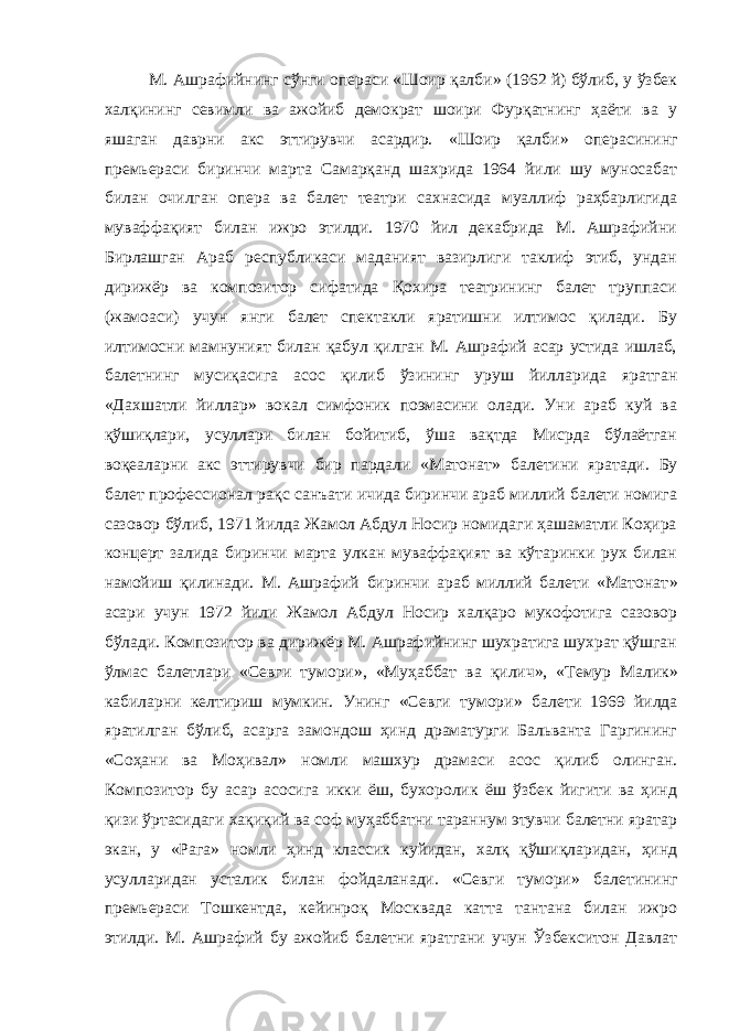 М. Ашрафийнинг сўнги операси «Шоир қалби » (1962 й) бўлиб, у ўзбек халқининг севимли ва ажойиб демократ шоири Фурқатнинг ҳаёти ва у яшаган даврни акс эттирувчи асардир. «Шоир қалби » операсининг премьераси биринчи марта Самарқанд шахрида 1964 йили шу муносабат билан очилган опера ва балет театри сахнасида муаллиф раҳбарлигида муваффақият билан ижро этилди. 1970 йил декабрида М. Ашрафийни Бирлашган Араб республикаси маданият вазирлиги таклиф этиб, ундан дирижёр ва композитор сифатида Қохира театрининг балет труппаси (жамоаси) учун янги балет спектакли яратишни илтимос қилади. Бу илтимосни мамнуният билан қабул қилган М. Ашрафий асар устида ишлаб, балетнинг мусиқасига асос қилиб ўзининг уруш йилларида яратган «Дахшатли йиллар » вокал симфоник поэмасини олади. Уни араб куй ва қўшиқлари, усуллари билан бойитиб, ўша вақтда Мисрда бўлаётган воқеаларни акс эттирувчи бир пардали «Матонат » балетини яратади. Бу балет профессионал рақс санъати ичида биринчи араб миллий балети номига сазовор бўлиб, 1971 йилда Жамол Абдул Носир номидаги ҳашаматли Коҳира концерт залида биринчи марта улкан муваффақият ва кўтаринки рух билан намойиш қилинади. М. Ашрафий биринчи араб миллий балети «Матонат » асари учун 1972 йили Жамол Абдул Носир халқаро мукофотига сазовор бўлади. Композитор ва дирижёр М. Ашрафийнинг шухратига шухрат қўшган ўлмас балетлари «Севги тумори » , «Муҳаббат ва қилич » , «Темур Малик » кабиларни келтириш мумкин. Унинг «Севги тумори » балети 1969 йилда яратилган бўлиб, асарга замондош ҳинд драматурги Бальванта Гаргининг «Соҳани ва Моҳивал » номли машхур драмаси асос қилиб олинган. Композитор бу асар асосига икки ёш, бухоролик ёш ўзбек йигити ва ҳинд қизи ўртасидаги хақиқий ва соф муҳаббатни тараннум этувчи балетни яратар экан, у «Рага » номли ҳинд классик куйидан, халқ қўшиқларидан, ҳинд усулларидан усталик билан фойдаланади. «Севги тумори » балетининг премьераси Тошкентда, кейинроқ Москвада катта тантана билан ижро этилди. М. Ашрафий бу ажойиб балетни яратгани учун Ўзбекситон Давлат 