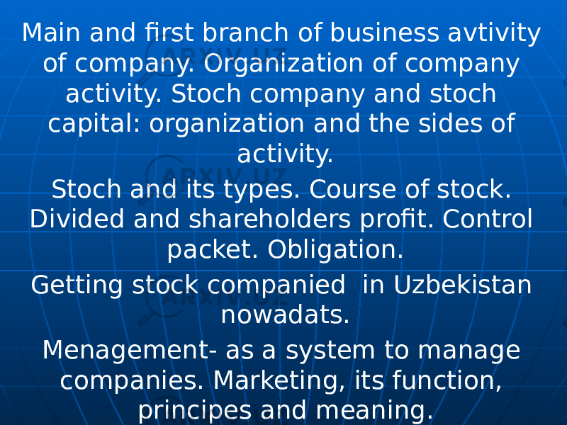 Main and first branch of business avtivity of company. Organization of company activity. Stoch company and stoch capital: organization and the sides of activity. Stoch and its types. Course of stock. Divided and shareholders profit. Control packet. Obligation. Getting stock companied in Uzbekistan nowadats. Menagement- as a system to manage companies. Marketing, its function, principes and meaning. 