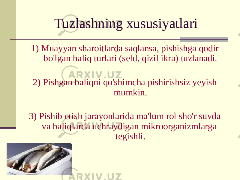 Tuzlashning xususiyatlari 1) Muayyan sharoitlarda saqlansa, pishishga qodir bo&#39;lgan baliq turlari (seld, qizil ikra) tuzlanadi. 2) Pishgan baliqni qo&#39;shimcha pishirishsiz yeyish mumkin. 3) Pishib etish jarayonlarida ma&#39;lum rol sho&#39;r suvda va baliqlarda uchraydigan mikroorganizmlarga tegishli. 