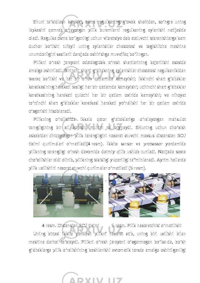 Shuni ta’kidlash kerakki, osma ragulkaning g’ovak shohidan, so’ngra uning lapkasini qamrab o’tayotgan pilik buramlarni ragulkaning aylanishi natijasida oladi. Ragulka osma bo’lganligi uchun vibratsiya deb ataluvchi tebranishlarga kam duchor bo’lishi tufayli uning aylanishlar chastotasi va tegishlicha mashina unumdorligini sezilarli darajada oshirishga muvaffaq bo’lingan. Pilikni o’rash jarayoni odatdagidek o’rash shartlarining bajarilishi asosida amalga oshiriladi. Birinchi sharti g’altakning aylanishlar chastotasi ragulkanikidan tezroq bo’lishi va har bir o’rov qatlamida kamayishi; ikkinchi shart g’altaklar karetkasining harakati tezligi har bir qatlamda kamayishi; uchinchi shart g’altaklar karetkasining harakati qulochi har bir qatlam oxirida kamayishi; va nihoyat to’rtinchi shart g’altaklar karetkasi harakati yo’nalishi har bir qatlam oxirida o’zgarishi hisoblanadi. Pilikning o’ralishida ikkala qator g’altaklariga o’ralayotgan mahsulot tarngligining bir xil bo’lishi muhim rol o’ynaydi. SHuning uchun cho’zish asbobidan chiqayotgan pilik tarangligini nazorat etuvchi maxsus distansion ROJ tizimi qurilmalari o’rnatiladi(4-rasm). Ikkita sensor va protsessor yordamida pilikning tarangligi o’rash davomida doimiy qilib ushlab turiladi. Natijada soxta cho’zilishlar oldi olinib, pilikning tekisligi yuqoriligi ta‟minlanadi. Ayrim hollarda pilik uzilishini nazorat etuvchi qurilmalar o’rnatiladi (5-rasm). 4-rasm. Distansion ROJ tizimi 5-rasm. Pilik nazoratchisi o’rnatilishi Uning bittasi ikkita yondosh pilikni nazorat etib, uning biri uzilishi bilan mashina darhol to’xtaydi. Pilikni o’rash jarayoni o’zgarmagan bo’lsa-da, bo’sh g’altaklarga pilik o’ralishining boshlanishi avtomatik tarzda amalga oshirilganligi 