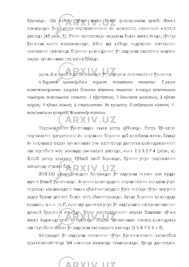 бурилади. Шу пайтни кўчма лампа билан фиксациялаш қулай. Лампа симларидан бири узгич-тақсимлагичнинг ён қисмасига, иккинчиси массага уланади (48-расм, б). Узгич контактлари ажралиш билан лампа ёнади, сўнгра ўрнатиш винти маҳкамланади. Айни шу пайтда индукцион ғалтакнинг иккиламчи чулғамида биринчи цилиндрнинг ўт олдириш свечасига келувчи юқори кучланишли ток ҳосил бўлади. расм. Автомобилда батареядан ўт олдириш системасини ўрнатиш а-биринчи цилиндрдаги поршен вазиятини аниқлаш: б-узгич контактларининг ажрала бошлаш вақтини аниқлаш: в-юқори кучланишли симларни тақсимлаш схемаси: 1-кўрсаткич; 2-двигател маховиги; 3-пўлат шарик; 4-кўчма лампа; 5-сақлагичнинг ён қисмаси; 6-индукцион ғалтак; 7- тақсимлагич қопқоғи; 8-цилиндр каллаги. Тақсимлагични ўрнатишдан аввал ротор қўйилади. Ротор йўналган тақсимлагич қопқоғининг ён чиқишини биринчи деб ҳисоблаш лозим, бошқа ён чиқишлар юқори кучланишли сим воситасида двигател цилиндрларининг иш тартибига мос равишда свечаларга уланади, яъни 1-5-3-6-2-4 (расм, в). Ҳисоб ротор ҳаракати бўйлаб олиб борилади, бунинг учун тақсимлагич қопқоғида стрелка бор. ЗИЛ-130 автомобилидаги батареядан ўт олдириш тизими ҳам худди шунга ўхшаб ўрнатилади. Биринчи цилиндрдаги сиқиш тактни аниқлаш учун тирсакли вал шкивдаги тешик кўрсаткичлардаги ўрта чизиққа тўғри келгунга қадар бураш дастаси билан аста айлантирилади. Бунда биринчи цилиндрда поршень ю.ч.н. га 9  , яъни шу двигател учун ўт олдиришни илгарилатишнинг доимий бурчагига етмайди. Узгич контакларининг ажрала бошлаши кўчма лампа ёрдамида осон аниқланади. Юқори кучланишли симлар цилиндрлар иш тартибига асосан ўт олдириш свечаларига уланади (1-5-4-2-6-3-7-8). Батареядан ўт олдириш тизимнинг тўғри ўрнатилганлиги автомобил ҳаракатланаётганда 3  4 номинал юкламада текширилади. Бунда двигателни 