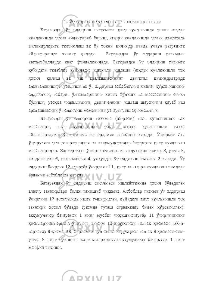 1. Ўт олдириш тизимининг ишлаш принципи Батареядан ўт олдириш системаси паст кучланишли токни юқори кучланишли токка айлантириб бериш, юқори кучланишли токни двигатель цилиндрларига тақсимлаш ва бу токни цилиндр ичида учқун разрядига айлантиришга хизмат қилади. Батареядан ўт олдириш тизимдан автомобилларда кенг фойдаланилади. Батареядан ўт олдириш тизимга қуйидаги талаблар қўйилади: ишончли ишлаши (юқори кучланишли ток ҳосил қилиш ва иш аралашмасининг двигател цилиндрларида алангаланиши); тузилиши ва ўт олдириш асбобларига хизмат кўрсатишнинг оддийлиги; габарит ўлчамларининг кичик бўлиши ва массасининг енгил бўлиши; узоққа чидамлилиги; двигателнинг ишлаш шароитига қараб иш аралашмасини ўт олдириш моментини ўзгартириш эҳтимоллиги. Батареядан ўт олдириш тизимга (35-расм) паст кучланишли ток манбалари, паст кучланишли токни юқори кучланишли токка айлантирадиган ўзгартиргич ва ёрдамчи асбоблар киради. Ўзгармас ёки ўзгарувчан ток генераторлари ва аккумуляторлар батареяси паст кучланиш манбаларидир. Электр токи ўзгартиргичларига индукцион ғалтак 8, узгич 5, конденсатор 6, тақсимлагич 4, учқундан ўт олдириш свечаси 2 киради. Ўт олдириш ўчиргич 12, стартёр ўчиргичи 11, паст ва юқори кучланиш симлари ёрдамчи асбобларга киради. Батареядан ўт олдириш системаси ишлаётганида ҳосил бўладиган электр занжирлари билан танишиб чиқамиз. Асбоблар тизими ўт олдириш ўчиргичи 12 воситасида ишга туширилгач, қуйидаги паст кучланишли ток занжири ҳосил бўлади (расмда туташ стрелкалар билан кўрсатилган): аккумулятор батареяси 1 нинг мусбат чиқиши-стартёр 11 ўчиргичининг қисмлари-амперметр-ўчиргич 12-сим 10-индукцион ғалтак қисмаси ВК-Б- вариатор 9-қисма ВК, бирламчи чулғам ва индукцион ғалтак 8 қисмаси-сим- узгич 5 нинг туташган контактлари-масса-аккумулятор батареяси 1 нинг манфий чиқиши. 