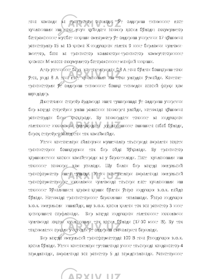 гача камаяди ва транзистор очилади. Ўт олдириш тизимнинг паст кучланишли иш токи учун қуйидаги занжир ҳосил бўлади: аккумулятор батареясининг мусбат чиқиши-амперметр-ўт олдириш учиргичи 17-қўшимча резисторлар 15 ва 13-қисма К-индукцион ғалтак 9 нинг бирламчи чулғами- эмиттер, база ва транзистор коллектори-транзистор коммутаторининг қисмаси М-масса-аккумулятор батареясининг манфий чиқиши. Агар узгичнинг берк контактларидан 0,8 А гача бўлган бошқариш токи ўтса, унда 8 А гача паст кучланишли иш токи улардан ўтмайди. Контакт- транзисторли ўт олдириш тизимнинг бошқа тизимдан асосий фарқи ҳам шундадир. Двигателни стартёр ёрдамида ишга туширишда ўт олдириш учиргичи бир вақтда стартёрни улаш релесини занжирга улайди, натижада қўшимча резистордан бири қисқаради. Бу занжирдаги токнинг ва индукцион ғалтакнинг иккиламчи чулғамидаги кучланишнинг ошишига сабаб бўлади, бироқ стартёрга келадиган ток камаймайди. Узгич контактлари айланувчи муштчалар таъсирида ажралган заҳоти транзисторни бошқарувчи ток бир ойда йўқолади. Бу транзистор қаршилигини кескин камайтиради ва у беркитилади. Паст кучланишли иш токининг занжири ҳам узилади. Шу билан бир вақтда импульсий трансформатор ишга тушади. Узгич контактлари ажралганда импульсий трансформаторнинг иккиламчи чулғамида таъсири паст кучланишли иш токининг йўналишига қарама-қарши бўлган ўзаро индукция э.ю.к. пайдо бўлади. Натижада транзисторнинг беркилиши тезлашади. Ўзаро индукция э.ю.к. импульсли ишлайди, шу э.ю.к. ҳосил қилган ток эса резистор 3 нинг қизиқишига сарфланади. Бир вақтда индукцион ғалтакнинг иккиламчи чулғамида юқори кучланишли ток ҳосил бўлади (17-30 минг В). Бу ток тақсимлагич орқали учқундан ўт олдириш свечаларига берилади. Бир вақтда импульсий трансформаторда 100 В гача ўзиндукция э.ю.к. ҳосил бўлади. Узгич контактлари туташганда унинг таъсирида конденсатор 4 зарядланади, ажралганда эса резистор 5 да зарядсизланади. Резисторнинг 