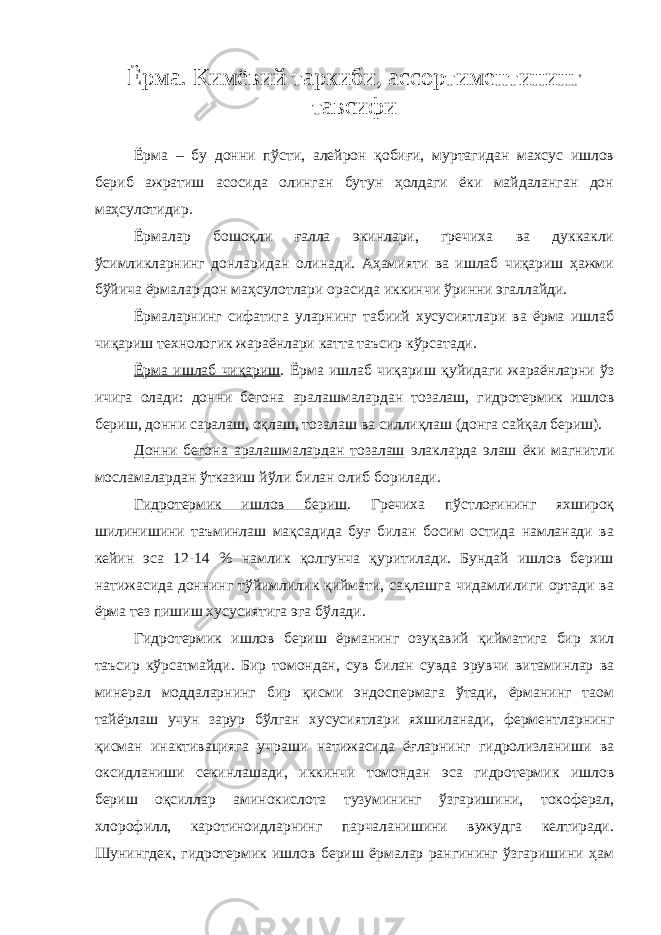 Ёрма. Кимёвий таркиби, ассортиментининг тавсифи Ёрма – бу донни пўсти, алейрон қобиғи, муртагидан махсус ишлов бериб ажратиш асосида олинган бутун ҳолдаги ёки майдаланган дон маҳсулотидир. Ёрмалар бошоқли ғалла экинлари, гречиха ва дуккакли ўсимликларнинг донларидан олинади. Аҳамияти ва ишлаб чиқариш ҳажми бўйича ёрмалар дон маҳсулотлари орасида иккинчи ўринни эгаллайди. Ёрмаларнинг сифатига уларнинг табиий хусусиятлари ва ёрма ишлаб чиқариш технологик жараёнлари катта таъсир кўрсатади. Ёрма ишлаб чиқариш . Ёрма ишлаб чиқариш қуйидаги жараёнларни ўз ичига олади: донни бегона аралашмалардан тозалаш, гидротермик ишлов бериш, донни саралаш, оқлаш, тозалаш ва силлиқлаш (донга сайқал бериш). Донни бегона аралашмалардан тозалаш элакларда элаш ёки магнитли мосламалардан ўтказиш йўли билан олиб борилади. Гидротермик ишлов бериш . Гречиха пўстлоғининг яхшироқ шилинишини таъминлаш мақсадида буғ билан босим остида намланади ва кейин эса 12-14 % намлик қолгунча қуритилади. Бундай ишлов бериш натижасида доннинг тўйимлилик қиймати, сақлашга чидамлилиги ортади ва ёрма тез пишиш хусусиятига эга бўлади. Гидротермик ишлов бериш ёрманинг озуқавий қийматига бир хил таъсир кўрсатмайди. Бир томондан, сув билан сувда эрувчи витаминлар ва минерал моддаларнинг бир қисми эндоспермага ўтади, ёрманинг таом тайёрлаш учун зарур бўлган хусусиятлари яхшиланади, ферментларнинг қисман инактивацияга учраши натижасида ёғларнинг гидролизланиши ва оксидланиши секинлашади, иккинчи томондан эса гидротермик ишлов бериш оқсиллар аминокислота тузумининг ўзгаришини, токоферал, хлорофилл, каротиноидларнинг парчаланишини вужудга келтиради. Шунингдек, гидротермик ишлов бериш ёрмалар рангининг ўзгаришини ҳам 