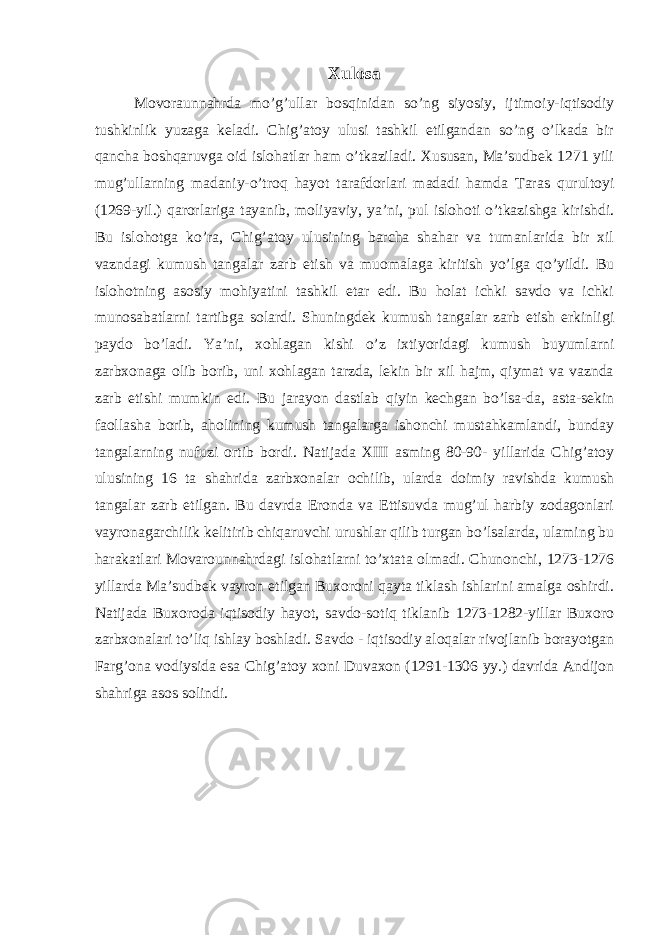 Xulosa Movoraunnahrda mo’g’ullar bosqinidan so’ng siyosiy, ijtimoiy-iqtisodiy tushkinlik yuzaga keladi. Chig’atoy ulusi tashkil etilgandan so’ng o’lkada bir qancha boshqaruvga oid islohatlar ham o’tkaziladi. Xususan, Ma’sudbek 1271 yili mug’ullarning madaniy-o’troq hayot tarafdorlari madadi hamda Taras qurultoyi (1269-yil.) qarorlariga tayanib, moliyaviy, ya’ni, pul islohoti o’tkazishga kirishdi. Bu islohotga ko’ra, Chig’atoy ulusining barcha shahar va tumanlarida bir xil vazndagi kumush tangalar zarb etish va muomalaga kiritish yo’lga qo’yildi. Bu islohotning asosiy mohiyatini tashkil etar edi. Bu holat ichki savdo va ichki munosabatlarni tartibga solardi. Shuningdek kumush tangalar zarb etish erkinligi paydo bo’ladi. Ya’ni, xohlagan kishi o’z ixtiyoridagi kumush buyumlarni zarbxonaga olib borib, uni xohlagan tarzda, lekin bir xil hajm, qiymat va vaznda zarb etishi mumkin edi. Bu jarayon dastlab qiyin kechgan bo’lsa-da, asta-sekin faollasha borib, aholining kumush tangalarga ishonchi mustahkamlandi, bunday tangalarning nufuzi ortib bordi. Natijada XIII asming 80-90- yillarida Chig’atoy ulusining 16 ta shahrida zarbxonalar ochilib, ularda doimiy ravishda kumush tangalar zarb etilgan. Bu davrda Eronda va Ettisuvda mug’ul harbiy zodagonlari vayronagarchilik kelitirib chiqaruvchi urushlar qilib turgan bo’lsalarda, ulaming bu harakatlari Movarounnahrdagi islohatlarni to’xtata olmadi. Chunonchi, 1273-1276 yillarda Ma’sudbek vayron etilgan Buxoroni qayta tiklash ishlarini amalga oshirdi. Natijada Buxoroda iqtisodiy hayot, savdo-sotiq tiklanib 1273-1282-yillar Buxoro zarbxonalari to’liq ishlay boshladi. Savdo - iqtisodiy aloqalar rivojlanib borayotgan Farg’ona vodiysida esa Chig’atoy xoni Duvaxon (1291-1306 yy.) davrida Andijon shahriga asos solindi. 