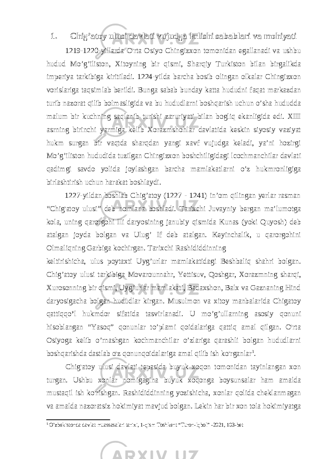 1. Chig’atoy ulusi davlati vujudga kelishi sabablari va mohiyati 1219-1220-yillarda O&#39;rta Osiyo Chingizxon tomonidan egallanadi va ushbu hudud Mo’g’iliston, Xitoyning bir qismi, Sharqiy Turkiston bilan birgalikda imperiya tarkibiga kiritiladi. 1224-yilda barcha bosib olingan olkalar Chingizxon vorislariga taqsimlab berildi. Bunga sabab bunday katta hududni faqat markazdan turib nazorat qilib bolmasligida va bu hududlarni boshqarish uchun o’sha hududda malum bir kuchning saqlanib turishi zaruriyati bilan bogliq ekanligida edi. XIII asrning birinchi yarmiga kelib Xorazmshohlar davlatida keskin siyosiy vaziyat hukm surgan bir vaqtda sharqdan yangi xavf vujudga keladi, ya’ni hozirgi Mo’g’iliston hududida tuzilgan Chingizxon boshchiligidagi lcochmanchilar davlati qadimgi savdo yolida joylashgan barcha mamlakatlarni o’z hukmronligiga birlashtirish uchun harakat boshlaydi. 1227-yildan boshlab Chig’atoy (1227 - 1241) in’om qilingan yerlar rasman “Chig&#39;atoy ulusi” deb nomlana boshladi. Tarixchi Juvayniy bergan ma’lumotga kola, uning qarorgohi Ili daryosining janubiy qismida Kunas (yoki Quyosh) deb atalgan joyda bolgan va Ulug’ If deb atalgan. Keyinchalik, u qarorgohini Olmaliqning Garbiga kochirgan. Tarixchi Rashididdinning keltirishicha, ulus poytaxti Uyg’urlar mamlakatidagi Beshbaliq shahri bolgan. Chig’atoy ulusi tarkibiga Movarounnahr, Yettisuv, Qoshgar, Xorazmning sharqi, Xurosonning bir qismi, Uyg’urlar mamlakati, Badaxshon, Balx va Gaznaning Hind daryosigacha bolgan hududlar kirgan. Musulmon va xitoy manbalarida Chigatoy qattiqqo ’ l hukmdor sifatida tasvirlanadi. U mo’g’ullarning asosiy qonuni hisoblangan “Yasoq” qonunlar to’plami qoidalariga qattiq amal qilgan. O&#39;rta Osiyoga kelib o’rnashgan kochmanchilar o’zlariga qarashli bolgan hududlarni boshqarishda dastlab o&#39;z qonunqoidalariga amal qilib ish ko&#39;rganlar 1 . Chig&#39;atoy ulusi davlati tepasida buyuk xoqon tomonidan tayinlangan xon turgan. Ushbu xonlar nomigagina buyuk xoqonga boysunsalar ham amalda mustaqil ish ko&#39;rishgan. Rashididdinning yozishicha, xonlar qolida cheklanmagan va amalda nazoratsiz hokimiyat mavjud bolgan. Lekin har bir xon tola hokimiyatga 1 O’zbekistonda davlat muassasalari tarixi, 1-qism Toshkent “Turon-Iqbol” -2021, 103-bet 