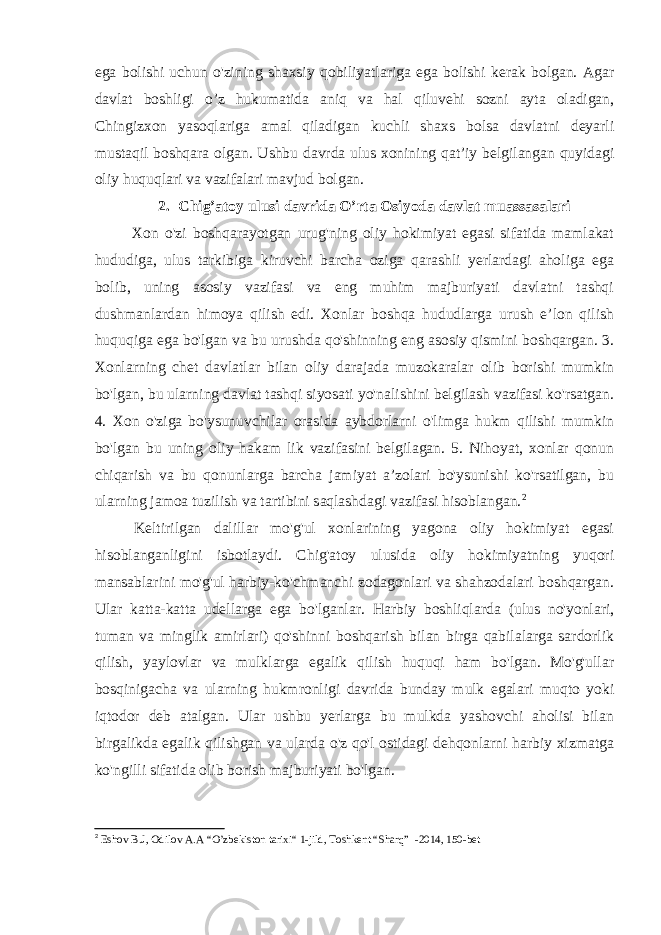 ega bolishi uchun o&#39;zining shaxsiy qobiliyatlariga ega bolishi kerak bolgan. Agar davlat boshligi o’z hukumatida aniq va hal qiluvehi sozni ayta oladigan, Chingizxon yasoqlariga amal qiladigan kuchli shaxs bolsa davlatni deyarli mustaqil boshqara olgan. Ushbu davrda ulus xonining qat’iy belgilangan quyidagi oliy huquqlari va vazifalari mavjud bolgan. 2. Chig’atoy ulusi davrida O’rta Osiyoda davlat muassasalari Xon o&#39;zi boshqarayotgan urug&#39;ning oliy hokimiyat egasi sifatida mamlakat hududiga, ulus tarkibiga kiruvchi barcha oziga qarashli yerlardagi aholiga ega bolib, uning asosiy vazifasi va eng muhim majburiyati davlatni tashqi dushmanlardan himoya qilish edi. Xonlar boshqa hududlarga urush e’lon qilish huquqiga ega bo&#39;lgan va bu urushda qo&#39;shinning eng asosiy qismini boshqargan. 3. Xonlarning chet davlatlar bilan oliy darajada muzokaralar olib borishi mumkin bo&#39;lgan, bu ularning davlat tashqi siyosati yo&#39;nalishini belgilash vazifasi ko&#39;rsatgan. 4. Xon o&#39;ziga bo&#39;ysunuvchilar orasida aybdorlarni o&#39;limga hukm qilishi mumkin bo&#39;lgan bu uning oliy hakam lik vazifasini belgilagan. 5. Nihoyat, xonlar qonun chiqarish va bu qonunlarga barcha jamiyat a’zolari bo&#39;ysunishi ko&#39;rsatilgan, bu ularning jamoa tuzilish va tartibini saqlashdagi vazifasi hisoblangan. 2 Keltirilgan dalillar mo&#39;g&#39;ul xonlarining yagona oliy hokimiyat egasi hisoblanganligini isbotlaydi. Chig&#39;atoy ulusida oliy hokimiyatning yuqori mansablarini mo&#39;g&#39;ul harbiy-ko&#39;chmanchi zodagonlari va shahzodalari boshqargan. Ular katta-katta udellarga ega bo&#39;lganlar. Harbiy boshliqlarda (ulus no&#39;yonlari, tuman va minglik amirlari) qo&#39;shinni boshqarish bilan birga qabilalarga sardorlik qilish, yaylovlar va mulklarga egalik qilish huquqi ham bo&#39;lgan. Mo&#39;g&#39;ullar bosqinigacha va ularning hukmronligi davrida bunday mulk egalari muqto yoki iqtodor deb atalgan. Ular ushbu yerlarga bu mulkda yashovchi aholisi bilan birgalikda egalik qilishgan va ularda o&#39;z qo&#39;l ostidagi dehqonlarni harbiy xizmatga ko&#39;ngilli sifatida olib borish majburiyati bo&#39;lgan. 2 Eshov B.J, Odilov A.A “ O’zbekiston tarixi “ 1-jild, Toshkent “Sharq” -2014, 150-bet 