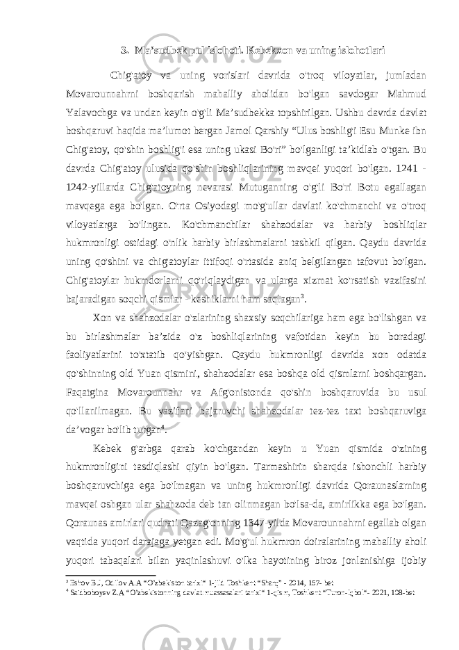 3. Ma’sudbek pul islohoti. Kebekxon va uning islohotlari Chig&#39;atoy va uning vorislari davrida o&#39;troq viloyatlar, jumladan Movarounnahrni boshqarish mahalliy aholidan bo&#39;lgan savdogar Mahmud Yalavochga va undan keyin o&#39;g&#39;li Ma’sudbekka topshirilgan. Ushbu davrda davlat boshqaruvi haqida ma’lumot bergan Jamol Qarshiy “Ulus boshlig&#39;i Esu Munke ibn Chig&#39;atoy, qo&#39;shin boshlig&#39;i esa uning ukasi Bo&#39;ri” bo&#39;lganligi ta’kidlab o&#39;tgan. Bu davrda Chig&#39;atoy ulusida qo&#39;shin boshliqlarining mavqei yuqori bo&#39;lgan. 1241 - 1242-yillarda Chig&#39;atoyning nevarasi Mutuganning o&#39;g&#39;li Bo&#39;ri Botu egallagan mavqega ega bo&#39;lgan. O&#39;rta Osiyodagi mo&#39;g&#39;ullar davlati ko&#39;chmanchi va o&#39;troq viloyatlarga bo&#39;lingan. Ko&#39;chmanchilar shahzodalar va harbiy boshliqlar hukmronligi ostidagi o&#39;nlik harbiy birlashmalarni tashkil qilgan. Qaydu davrida uning qo&#39;shini va chig&#39;atoylar ittifoqi o&#39;rtasida aniq belgilangan tafovut bo&#39;lgan. Chig&#39;atoylar hukmdorlarni qo&#39;riqlaydigan va ularga xizmat ko&#39;rsatish vazifasini bajaradigan soqchi qismlar - keshiklarni ham saqlagan 3 . Xon va shahzodalar o&#39;zlarining shaxsiy soqchilariga ham ega bo&#39;lishgan va bu birlashmalar ba’zida o&#39;z boshliqlarining vafotidan keyin bu boradagi faoliyatlarini to&#39;xtatib qo&#39;yishgan. Qaydu hukmronligi davrida xon odatda qo&#39;shinning old Yuan qismini, shahzodalar esa boshqa old qismlarni boshqargan. Faqatgina Movarounnahr va Afg&#39;onistonda qo&#39;shin boshqaruvida bu usul qo&#39;llanilmagan. Bu vazifani bajaruvchi shahzodalar tez-tez taxt boshqaruviga da’vogar bo&#39;lib turgan 4 . Kebek g&#39;arbga qarab ko&#39;chgandan keyin u Yuan qismida o&#39;zining hukmronligini tasdiqlashi qiyin bo&#39;lgan. Tarmashirin sharqda ishonchli harbiy boshqaruvchiga ega bo&#39;lmagan va uning hukmronligi davrida Qoraunaslarning mavqei oshgan ular shahzoda deb tan olinmagan bo&#39;lsa-da, amirlikka ega bo&#39;lgan. Qoraunas amirlari qudrati Qazag&#39;onning 1347-yilda Movarounnahrni egallab olgan vaqtida yuqori darajaga yetgan edi. Mo&#39;g&#39;ul hukmron doiralarining mahalliy aholi yuqori tabaqalari bilan yaqinlashuvi o&#39;lka hayotining biroz jonlanishiga ijobiy 3 Eshov B.J, Odilov A.A “ O’zbekiston tarixi “ 1-jild Toshkent “Sharq” - 2014, 157- bet 4 Saidboboyev Z.A “ O’zbekistonning davlat muassasalari tarixi “ 1-qism, Toshkent “ Turon-Iqbol “ - 2021, 108-bet 