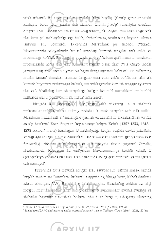 ta’sir o&#39;tkazdi. Bu davrda pul muomalalri bilan bog&#39;liq ijtimoiy guruhlar ta’siri kuchayib bordi. Ular sadrlar deb atalardi. Ularning ko&#39;pi ruhoniylar orasidan chiqqan bo&#39;lib, asosiy pul ishlari ularning tasarrufida bo&#39;lgan. Shu bilan birgalikda ular katta pul mablag&#39;lariga ega bo&#39;lib, shaharlarning savdo-sotiq hayotini ularsiz tasavvur etib bo&#39;lmasdi. 1271-yilda Ma’sudbek pul islohoti 0’tkazdi. Movarounnahr viloyatlarida bir xil vazndagi kumush tangalar zarb etildi va muomalaga kiritildi. Bu tangalar qayerda zarb etilishidan qat’i nazar umumdavlat muomalasida bo’la olar edi. Kumush tangalar o&#39;sha davr 0’rta Osiyo feodal jamiyatining ichki savdo qiymati va hajmi darajasiga mos kelar edi. Bu tadbirning muhim tomoni shundaki, kumush tangalar zarb etish erkin bo’lib, har kim o&#39;z kumush buyumini zarbxonaga keltirib, uni xohlaganicha kumush tangaga aylantira olar edi. Aholining kumush tangalarga bo&#39;lgan ishonchi mustahkamlana borishi natijasida ulaning qadr-qimmati, nufuzi ortib bordi 5 . Natijada XIII asrning 80-90-yillariga kelib o&#39;lkaning 16 ta shahrida zarbxonalar ochilib, ularda doimiy ravishda kumush tangalar zarb etib turildi. Musulmon madaniyati an’analariga ergashish va davlatni m arkazlashtirish yo&#39;lida asosiy harakatni Esan Buqadan keyin taxtga kelgan Kebek (1307-1309, 1318 - 1326 ikkinchi marta) boshlagan. U hokimiyatga kelgan vaqtida davlat yetarlicha kuchga ega bo&#39;lgan. Chunki davlatdagi barcha mulklar birlashtirilgan va mamlakat farovonligi nisbatan ta’minlangan edi. Bu paytda davlat poytaxti Olmaliq hisoblansa-da, Kebekxon Ila vodiysidan Movarounnahrga ko&#39;chib keladi. U Qashqadaryo vohasida Naxshab shahri yaqinida o&#39;ziga qasr qurdiradi va uni Qarshi deb nomlaydi 6 . 1333-yilda O&#39;rta Osiyoda bo&#39;lgan arab sayyohi Ibn Battuta Kebek haqida ko&#39;plab muhim ma’lumotlarni keltiradi. Sayyohning fikriga ko&#39;ra, Kebek davlatda adolat o&#39;rnatgan. V.V. Bartoldning ta’kidlashicha, Kebekning o&#39;zidan aw algi mo&#39;g&#39;ul hukmdorlaridan farqi uning qadimgi Movarounnahr sivilizatsiyasiga va shaharlar hayotiga qiziqishida bo&#39;lgan. Shu bilan birga u, Chig&#39;atoy ulusining 5 Eshov B. “ O’zbekiston davlatchiligi va boshqaruvi tarixi “ , Toshkent”Sharq” - 2012, 187-bet 6 SaidboboyevZ.A “ O’zbekistonning davlat muassasalari tarixi “ 1-qism, Toshkent “ Turon-Iqbol “ – 2021, 160-bet 