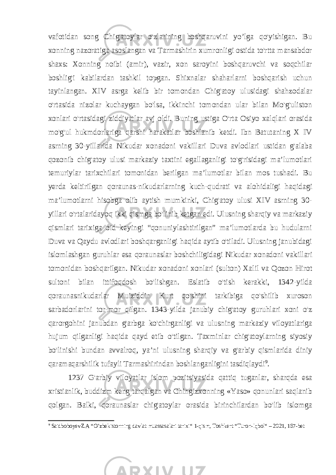 vafotidan song Chig&#39;atoylar o&#39;zlarining boshqaruvini yo’lga qo&#39;yishigan. Bu xonning nazoratiga asoslangan va Tarmashirin xumronligi ostida to&#39;rtta mansabdor shaxs: Xonning noibi (amir), vazir, xon saroyini boshqaruvchi va soqchilar boshlig&#39;i kabilardan tashkil topgan. Shixnalar shaharlarni boshqarish uchun tayinlangan. XIV asrga kelib bir tomondan Chig&#39;atoy ulusidagi shahzodalar o&#39;rtasida nizolar kuchaygan bo&#39;lsa, ikkinchi tomondan ular bilan Mo&#39;g&#39;uliston xonlari o&#39;rtasidagi ziddiyatlar avj oldi. Buning ustiga O&#39;rta Osiyo xalqlari orasida mo&#39;g&#39;ul hukmdorlariga qarshi harakatlar boshlanib ketdi. Ibn Batutaning X IV asrning 30-yillarida Nikudar xonadoni vakillari Duva avlodlari ustidan g&#39;alaba qozonib chig&#39;atoy ulusi markaziy taxtini egallaganligi to&#39;g&#39;risidagi ma’lumotlari temuriylar tarixchilari tomonidan berilgan ma’lumotlar bilan mos tushadi. Bu yerda keltirilgan qoraunas-nikudarlarning kuch-qudrati va alohidaligi haqidagi ma’lumotlarni hisobga olib aytish mumkinki, Chig&#39;atoy ulusi XIV asrning 30- yillari o&#39;rtalaridayoq ikki qismga bo&#39;linib ketgan edi. Ulusning sharqiy va markaziy qismlari tarixiga oid keyingi “qonuniylashtirilgan” ma’lumotlarda bu hudularni Duva va Qaydu avlodlari boshqarganligi haqida aytib o&#39;tiladi. Ulusning janubidagi islomlashgan guruhlar esa qoraunaslar boshchiligidagi Nikudar xonadoni vakillari tomonidan boshqarilgan. Nikudar xonadoni xonlari (sulton) Xalil va Qozon Hirot sultoni bilan ittifoqdosh bo&#39;lishgan. Eslatib o&#39;tish kerakki, 1342-yilda qoraunasnikudarlar Muiziddin Kurt qo&#39;shini tarkibiga qo&#39;shilib xuroson sarbadorlarini tor-mor qilgan. 1343-yilda janubiy chig&#39;atoy guruhlari xoni o&#39;z qarorgohini janubdan g&#39;arbga ko&#39;chirganligi va ulusning markaziy viloyatlariga hujum qilganligi haqida qayd etib o&#39;tilgan. Taxminlar chig&#39;atoylarning siyosiy bo&#39;linishi bundan avvalroq, ya’ni ulusning sharqiy va g&#39;arbiy qismlarida diniy qaramaqarshilik tufayli Tarmashirindan boshlanganligini tasdiqlaydi 9 . 1237 G&#39;arbiy viloyatlar islom pozitsiyasida qattiq tuganlar, sharqda esa xristianlik, buddizm keng tarqalgan va Chingizxonning «Yaso» qonunlari saqlanib qolgan. Balki, qoraunaslar chig&#39;atoylar orasida birinchilardan bo&#39;lib islomga 9 SaidboboyevZ.A “ O’zbekistonning davlat muassasalari tarixi “ 1-qism, Toshkent “ Turon-Iqbol “ – 2021, 167-bet 