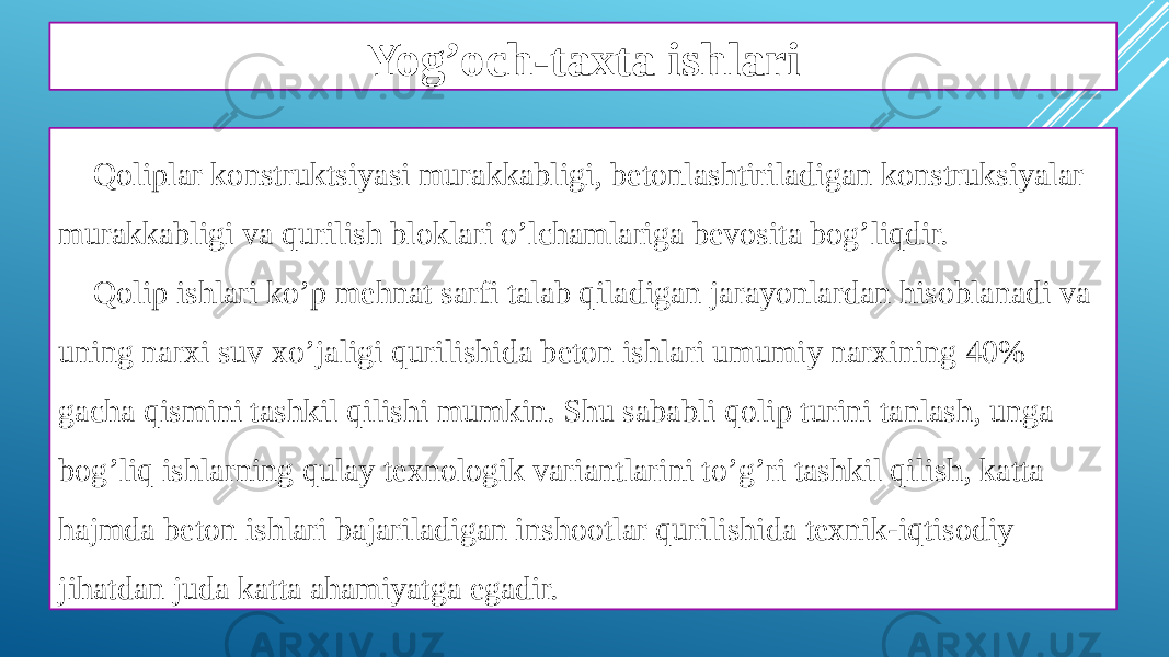 Yog’och-taxta ishlari Qoliplar konstruktsiyasi murakkabligi, betonlashtiriladigan konstruksiyalar murakkabligi va qurilish bloklari o’lchamlariga bevosita bog’liqdir. Qolip ishlari ko’p mehnat sarfi talab qiladigan jarayonlardan hisoblanadi va uning narxi suv xo’jaligi qurilishida beton ishlari umumiy narxining 40% gacha qismini tashkil qilishi mumkin. Shu sababli qolip turini tanlash, unga bog’liq ishlarning qulay texnologik variantlarini to’g’ri tashkil qilish, katta hajmda beton ishlari bajariladigan inshootlar qurilishida texnik-iqtisodiy jihatdan juda katta ahamiyatga egadir. 