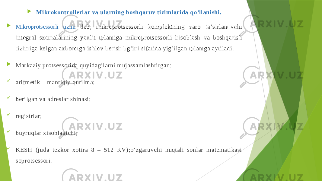  Mikrokontrollerlar va ularning boshqaruv tizimlarida qo‘llanishi.  Mikroprotsessorli tizim deb, mikroprotsessorli komplektning zaro ta’sirlanuvchi integral sхemalarining yaхlit tplamiga mikroprotsessorli hisoblash va boshqarish tizimiga kelgan aхborotga ishlov berish bg‘ini sifatida yig‘ilgan tplamga aytiladi.  Markaziy protsessorida quyidagilarni mujassamlashtirgan:  arifmetik – mantiqiy qurilma;  berilgan va adreslar shinasi;  registrlar;  buyruqlar хisoblagichi;  KESH (juda tezkor хotira 8 – 512 KV);o‘zgaruvchi nuqtali sonlar matematikasi soprotsessori. 