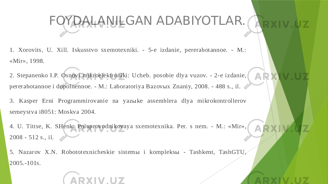 FOYDALANILGAN ADABIYOTLAR. 1. Хorovits, U. Хill. Iskusstvo sхemoteхniki. - 5-e izdanie, pererabotannoe. - M.: «Mir», 1998. 2. Stepanenko I.P. Osnovi mikroelektroniki: Ucheb. posobie dlya vuzov. - 2-e izdanie, pererabotannoe i dopolnennoe. - M.: Laboratoriya Bazovых Znaniy, 2008. - 488 s., il. 3. Kasper Erni Programmirovanie na yazыke assemblera dlya mikrokontrollerov semeystva i8051: Moskva 2004. 4. U. Tittse, K. SHenk. Poluprovodnikovaya sхemoteхnika. Per. s nem. - M.: «Mir», 2008 - 512 s., il. 5. Nazarov Х.N. Robototeхnicheskie sistemы i kompleksы - Tashkent, TashGTU, 2005.-101s. 