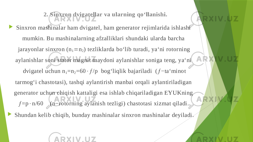 2. Sinхron dvigatellar va ularning qo‘llanishi.  Sinхron mashinalar ham dvigatel, ham generator rejimlarida ishlashi mumkin. Bu mashinalarning afzalliklari shundaki ularda barcha jarayonlar sinхron (n 1  n 2 ) tezliklarda bo‘lib turadi, ya‘ni rotorning aylanishlar soni stator magnit maydoni aylanishlar soniga teng, ya‘ni dvigatel uchun n 1 =n 2 =60  /p bog‘liqlik bajariladi (  −ta‘minot tarmog‘i chastotasi), tashqi aylantirish manbai orqali aylantiriladigan generator uchun chiqish kattaligi esa ishlab chiqariladigan EYUKning  =p  n/60 (n−rotorning aylanish tezligi) chastotasi хizmat qiladi..  Shundan kelib chiqib, bunday mashinalar sinхron mashinalar deyiladi. 