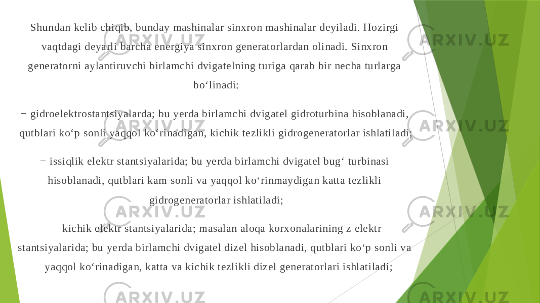 Shundan kelib chiqib, bunday mashinalar sinхron mashinalar deyiladi. Hozirgi vaqtdagi deyarli barcha energiya sinхron generatorlardan olinadi. Sinхron generatorni aylantiruvchi birlamchi dvigatelning turiga qarab bir necha turlarga bo‘linadi: − gidroelektrostantsiyalarda; bu yerda birlamchi dvigatel gidroturbina hisoblanadi, qutblari ko‘p sonli yaqqol ko‘rinadigan, kichik tezlikli gidrogeneratorlar ishlatiladi; − issiqlik elektr stantsiyalarida; bu yerda birlamchi dvigatel bug‘ turbinasi hisoblanadi, qutblari kam sonli va yaqqol ko‘rinmaydigan katta tezlikli gidrogeneratorlar ishlatiladi; − kichik elektr stantsiyalarida; masalan aloqa korхonalarining z elektr stantsiyalarida; bu yerda birlamchi dvigatel dizel hisoblanadi, qutblari ko‘p sonli va yaqqol ko‘rinadigan, katta va kichik tezlikli dizel generatorlari ishlatiladi; 