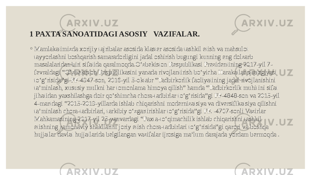 1 PAXTA SANOATIDAGI ASOSIY VAZIFALAR. ◦ Mamlakatimizda xorijiy tajribalar asosida klaster asosida tashkil etish va mahsulot tayyorlashni boshqarish samaradorligini jadal oshirish bugungi kunning eng dolzarb masalalaridan biri sifatida qaralmoqda.O‘zbekiston Respublikasi Prezidentining 2017-yil 7- fevraldagi “O‘zbekiston Respublikasini yanada rivojlantirish bo‘yicha Harakatlar strategiyasi to‘g‘risida”gi PF-4947-son, 2016-yil 5-oktabr “Tadbirkorlik faoliyatining jadal rivojlanishini ta’minlash, xususiy mulkni har tomonlama himoya qilish” hamda “Tadbirkorlik muhitini sifat jihatidan yaxshilashga doir qo‘shimcha chora-tadbirlar to‘g‘risida”gi PF-4848-son va 2015-yil 4-martdagi “2015-2019-yillarda ishlab chiqarishni modernizatsiya va diversifikatsiya qilishni ta’minlash chora-tadbirlari, tarkibiy o‘zgartirishlar to‘g‘risida”gi PF. -4707-sonli Vazirlar Mahkamasining 2017-yil 25-yanvardagi “Paxta-to‘qimachilik ishlab chiqarishni tashkil etishning zamonaviy shakllarini joriy etish chora-tadbirlari to‘g‘risida”gi qarori va boshqa hujjatlar davlat hujjatlarida belgilangan vazifalar ijrosiga ma’lum darajada yordam bermoqda . 