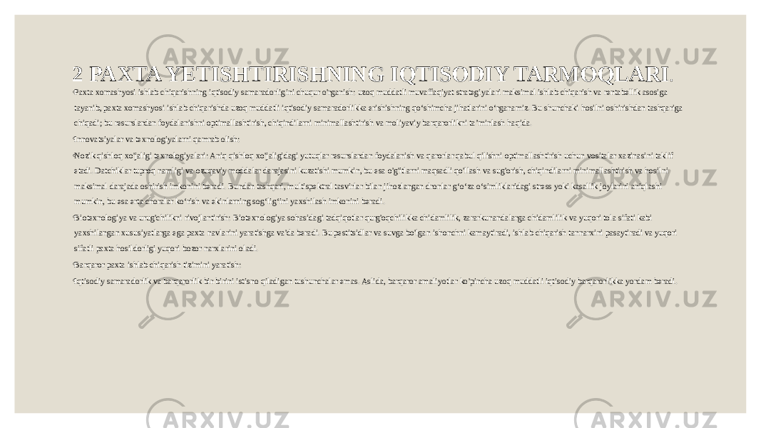 2 PAXTA YETISHTIRISHNING IQTISODIY TARMOQLARI . ◦ Paxta xomashyosi ishlab chiqarishning iqtisodiy samaradorligini chuqur o&#39;rganish: uzoq muddatli muvaffaqiyat strategiyalari maksimal ishlab chiqarish va rentabellik asosiga tayanib, paxta xomashyosi ishlab chiqarishda uzoq muddatli iqtisodiy samaradorlikka erishishning qo‘shimcha jihatlarini o‘rganamiz. Bu shunchaki hosilni oshirishdan tashqariga chiqadi; bu resurslardan foydalanishni optimallashtirish, chiqindilarni minimallashtirish va moliyaviy barqarorlikni ta’minlash haqida. ◦ Innovatsiyalar va texnologiyalarni qamrab olish: ◦ Nozik qishloq xo&#39;jaligi texnologiyalari: Aniq qishloq xo&#39;jaligidagi yutuqlar resurslardan foydalanish va qarorlar qabul qilishni optimallashtirish uchun vositalar xazinasini taklif etadi. Datchiklar tuproq namligi va ozuqaviy moddalar darajasini kuzatishi mumkin, bu esa o&#39;g&#39;itlarni maqsadli qo&#39;llash va sug&#39;orish, chiqindilarni minimallashtirish va hosilni maksimal darajada oshirish imkonini beradi. Bundan tashqari, multispektral tasvirlar bilan jihozlangan dronlar g‘o‘za o‘simliklaridagi stress yoki kasallik joylarini aniqlashi mumkin, bu esa erta choralar ko‘rish va ekinlarning sog‘lig‘ini yaxshilash imkonini beradi. ◦ Biotexnologiya va urug&#39;chilikni rivojlantirish: Biotexnologiya sohasidagi tadqiqotlar qurg&#39;oqchilikka chidamlilik, zararkunandalarga chidamlilik va yuqori tola sifati kabi yaxshilangan xususiyatlarga ega paxta navlarini yaratishga va&#39;da beradi. Bu pestitsidlar va suvga bo&#39;lgan ishonchni kamaytiradi, ishlab chiqarish tannarxini pasaytiradi va yuqori sifatli paxta hosildorligi yuqori bozor narxlarini oladi. ◦ Barqaror paxta ishlab chiqarish tizimini yaratish: ◦ Iqtisodiy samaradorlik va barqarorlik bir-birini istisno qiladigan tushunchalar emas. Aslida, barqaror amaliyotlar ko&#39;pincha uzoq muddatli iqtisodiy barqarorlikka yordam beradi. 
