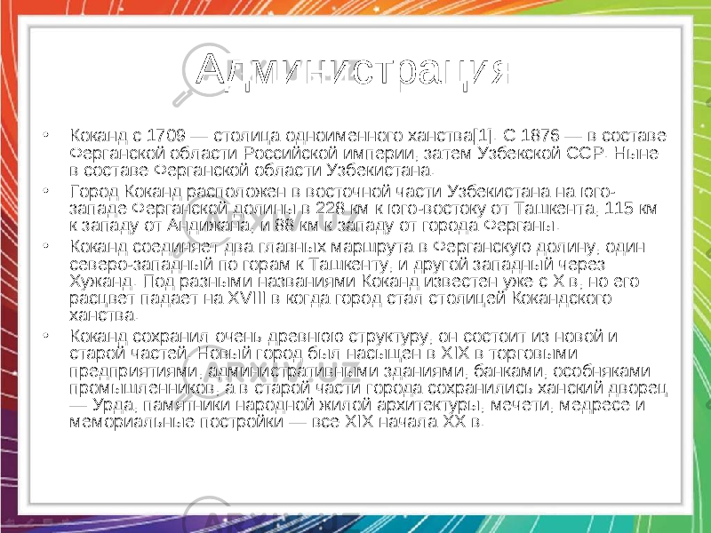 Администрация • Коканд с 1709 — столица одноименного ханства[1]. С 1876 — в составе Ферганской области Российской империи, затем Узбекской ССР. Ныне в составе Ферганской области Узбекистана. • Город Коканд расположен в восточной части Узбекистана на юго- западе Ферганской долины в 228 км к юго-востоку от Ташкента, 115 км к западу от Андижана, и 88 км к западу от города Ферганы. • Коканд соединяет два главных маршрута в Ферганскую долину, один северо-западный по горам к Ташкенту, и другой западный через Хужанд. Под разными названиями Коканд известен уже с Х в, но его расцвет падает на XVIII в когда город стал столицей Кокандского ханства. • Коканд сохранил очень древнюю структуру, он состоит из новой и старой частей. Новый город был насыщен в XIX в торговыми предприятиями, административными зданиями, банками, особняками промышленников, а в старой части города сохранились ханский дворец — Урда, памятники народной жилой архитектуры, мечети, медресе и мемориальные постройки — все XIX начала ХХ в. 