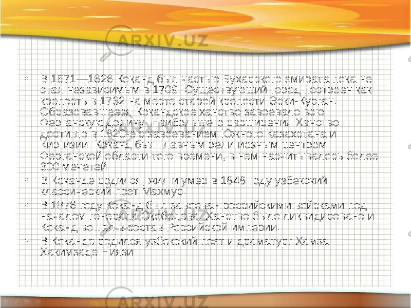 • В 1571—1626 Коканд был частью Бухарского эмирата пока не стал независимым в 1709. Существующий город построен как крепость в 1732 на месте старой крепости Эски-Курган. Образовавшееся Кокандское ханство завоевало всю Ферганскую долину. Наибольшего расширения Ханство достигло в 1820-е с завоеванием Южного Казахстана и Киргизии. Коканд был главным религиозным центром Ферганской области того времени, в нем насчитывалось более 300 мечетей. • В Коканде родился, жил и умер в 1848 году узбекский классический поэт Махмур. • В 1876 году Коканд был завоеван российскими войсками под началом генерала Скобелева. Ханство было ликвидировано и Коканд вошел в состав Российской империи. • В Коканде родился узбекский поэт и драматург Хамза Хакимзаде Ниязи 