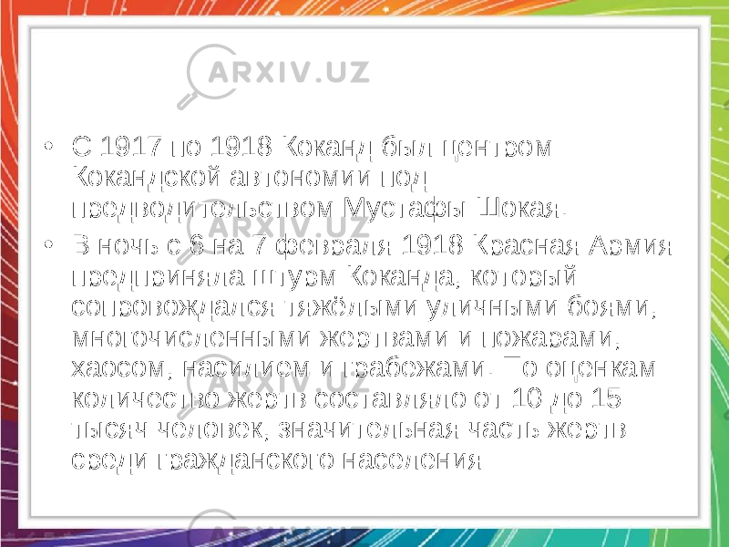 • С 1917 по 1918 Коканд был центром Кокандской автономии под предводительством Мустафы Шокая. • В ночь с 6 на 7 февраля 1918 Красная Армия предприняла штурм Коканда, который сопровождался тяжёлыми уличными боями, многочисленными жертвами и пожарами, хаосом, насилием и грабежами. По оценкам количество жертв составляло от 10 до 15 тысяч человек, значительная часть жертв — среди гражданского населения 