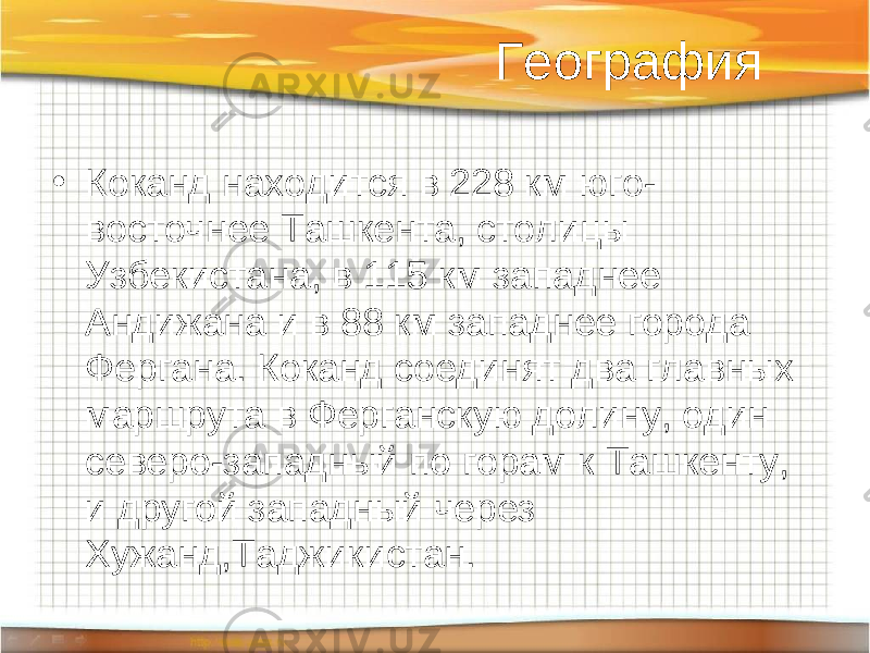 География • Коканд находится в 228 км юго- восточнее Ташкента, столицы Узбекистана, в 115 км западнее Андижана и в 88 км западнее города Фергана. Коканд соединят два главных маршрута в Ферганскую долину, один северо-западный по горам к Ташкенту, и другой западный через Хужанд,Таджикистан. 