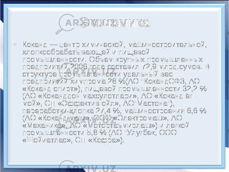 Экономика • Коканд — центр химической, машиностроительной, хлопкообрабатывающей и пищевой промышленности. Объем крупных промышленных предприятий 2006 года составил 72,9 млрд.сумов. В структуре промышленности удельный вес предприятий химпрома 28 %(АО &#34;КокандСФЗ, АО «Коканд спирт»), пищевой промышленности 32,2 % (АО «Коканддон махсулотлари», АО «Коканд ёг- мой», СП «Эффектив ойл», АО&#34;Мастона&#34;), переработки хлопка 27,4 %, машиностроения 6,6 % (АО «Коканд маш», ООО «Электромаш», АО «Механика», АО «Мотортаъмирлаш») и легкой промышленности 5,8 % (АО &#34;Улугбек, ООО «Шойиатлас», СП «Кофра»). 