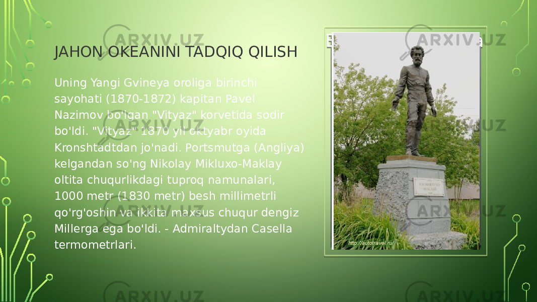 JAHON OKEANINI TADQIQ QILISH Вставка рисунка Uning Yangi Gvineya oroliga birinchi sayohati (1870-1872) kapitan Pavel Nazimov bo&#39;lgan &#34;Vityaz&#34; korvetida sodir bo&#39;ldi. &#34;Vityaz&#34; 1870 yil oktyabr oyida Kronshtadtdan jo&#39;nadi. Portsmutga (Angliya) kelgandan so&#39;ng Nikolay Mikluxo-Maklay oltita chuqurlikdagi tuproq namunalari, 1000 metr (1830 metr) besh millimetrli qo&#39;rg&#39;oshin va ikkita maxsus chuqur dengiz Millerga ega bo&#39;ldi. - Admiraltydan Casella termometrlari.11 