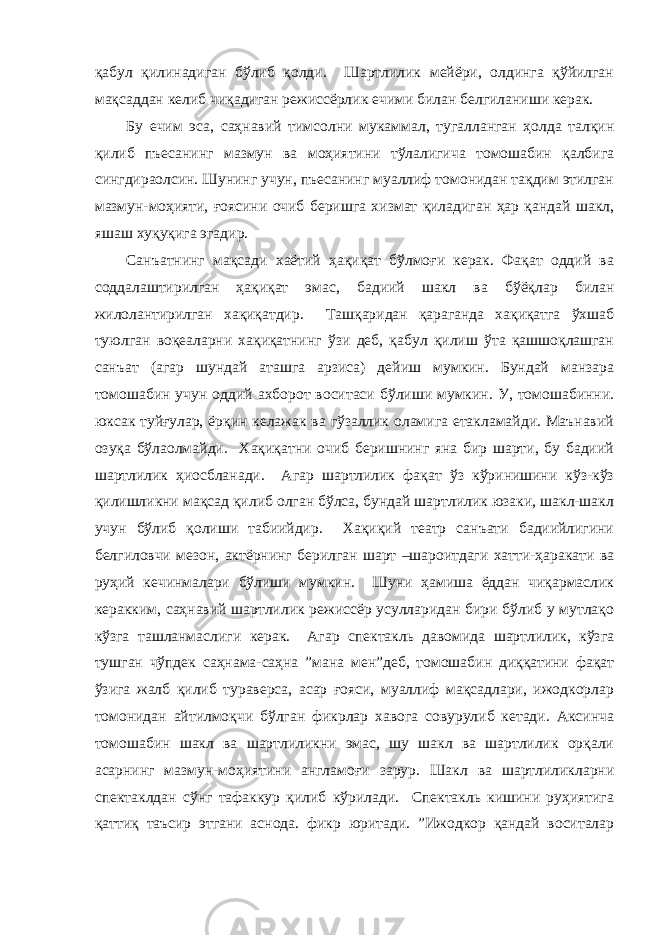 қабул қилинадиган бўлиб қолди. Шартлилик мейёри, олдинга қўйилган мақсаддан келиб чиқадиган режиссёрлик ечими билан белгиланиши керак. Бу ечим эса, саҳнавий тимсолни мукаммал, тугалланган ҳолда талқин қилиб пъесанинг мазмун ва моҳиятини тўлалигича томошабин қалбига сингдираолсин. Шунинг учун, пъесанинг муаллиф томонидан тақдим этилган мазмун-моҳияти, ғоясини очиб беришга хизмат қиладиган ҳар қандай шакл, яшаш хуқуқига эгадир. Санъатнинг мақсади хаётий ҳақиқат бўлмоғи керак. Фақат оддий ва соддалаштирилган ҳақиқат эмас, бадиий шакл ва бўёқлар билан жилолантирилган хақиқатдир. Ташқаридан қараганда хақиқатга ўхшаб туюлган воқеаларни хақиқатнинг ўзи деб, қабул қилиш ўта қашшоқлашган санъат (агар шундай аташга арзиса) дейиш мумкин. Бундай манзара томошабин учун оддий ахборот воситаси бўлиши мумкин. У, томошабинни. юксак туйғулар, ёрқин келажак ва гўзаллик оламига етакламайди. Маънавий озуқа бўлаолмайди. Хақиқатни очиб беришнинг яна бир шарти, бу бадиий шартлилик ҳиосбланади. Агар шартлилик фақат ўз кўринишини кўз-кўз қилишликни мақсад қилиб олган бўлса, бундай шартлилик юзаки, шакл-шакл учун бўлиб қолиши табиийдир. Хақиқий театр санъати бадиийлигини белгиловчи мезон, актёрнинг берилган шарт –шароитдаги хатти-ҳаракати ва руҳий кечинмалари бўлиши мумкин. Шуни ҳамиша ёддан чиқармаслик керакким, саҳнавий шартлилик режиссёр усулларидан бири бўлиб у мутлақо кўзга ташланмаслиги керак. Агар спектакль давомида шартлилик, кўзга тушган чўпдек саҳнама-саҳна ”мана мен”деб, томошабин диққатини фақат ўзига жалб қилиб тураверса, асар ғояси, муаллиф мақсадлари, ижодкорлар томонидан айтилмоқчи бўлган фикрлар хавога совурулиб кетади. Аксинча томошабин шакл ва шартлиликни эмас, шу шакл ва шартлилик орқали асарнинг мазмун-моҳиятини англамоғи зарур. Шакл ва шартлиликларни спектаклдан сўнг тафаккур қилиб кўрилади. Спектакль кишини руҳиятига қаттиқ таъсир этгани аснода. фикр юритади. ”Ижодкор қандай воситалар 