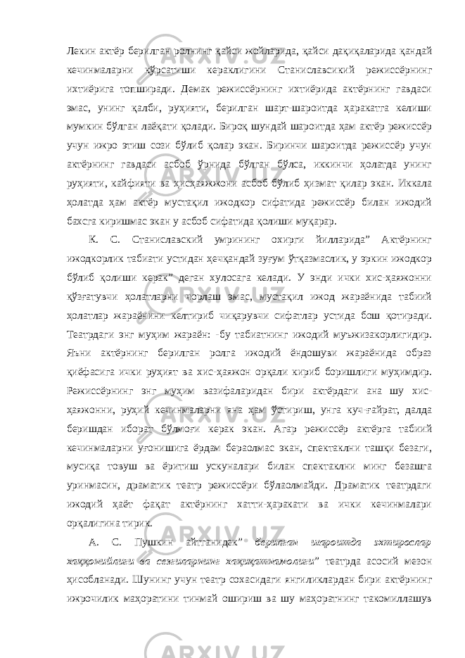 Лекин актёр берилган ролнинг қайси жойларида, қайси дақиқаларида қандай кечинмаларни кўрсатиши кераклигини Станиславсикий режиссёрнинг ихтиёрига топширади. Демак режиссёрнинг ихтиёрида актёрнинг гавдаси эмас, унинг қалби, руҳияти, берилган шарт-шароитда ҳаракатга келиши мумкин бўлган лаёқати қолади. Бироқ шундай шароитда ҳам актёр режиссёр учун ижро этиш сози бўлиб қолар экан. Биринчи шароитда режиссёр учун актёрнинг гавдаси асбоб ўрнида бўлган бўлса, иккинчи ҳолатда унинг руҳияти, кайфияти ва ҳисҳаяжжони асбоб бўлиб ҳизмат қилар экан. Иккала ҳолатда ҳам актёр мустақил ижодкор сифатида режиссёр билан ижодий бахсга киришмас экан у асбоб сифатида қолиши муқарар. К. С. Станиславский умрининг охирги йилларида” Актёрнинг ижодкорлик табиати устидан ҳечқандай зуғум ўтқазмаслик, у эркин ижодкор бўлиб қолиши керак” деган хулосага келади. У энди ички хис-ҳаяжонни қўзғатувчи ҳолатларни чорлаш эмас, мустақил ижод жараёнида табиий ҳолатлар жараёнини келтириб чиқарувчи сифатлар устида бош қотиради. Театрдаги энг муҳим жараён: -бу табиатнинг ижодий муъжизакорлигидир. Яъни актёрнинг берилган ролга ижодий ёндошуви жараёнида образ қиёфасига ички руҳият ва хис-ҳаяжон орқали кириб боришлиги муҳимдир. Режиссёрнинг энг муҳим вазифаларидан бири актёрдаги ана шу хис- ҳаяжонни, руҳий кечинмаларни яна ҳам ўстириш, унга куч-ғайрат, далда беришдан иборат бўлмоғи керак экан. Агар режиссёр актёрга табиий кечинмаларни уғонишига ёрдам бераолмас экан, спектаклни ташқи безаги, мусиқа товуш ва ёритиш ускуналари билан спектаклни минг безашга уринмасин, драматик театр режиссёри бўлаолмайди. Драматик театрдаги ижодий ҳаёт фақат актёрнинг хатти-ҳаракати ва ички кечинмалари орқалигина тирик. А. С. Пушкин айтганидек” берилган шароитда эхтирослар хаққонийлиги ва сезгиларнинг хақиқатнамолиги ” театрда асосий мезон ҳисобланади. Шунинг учун театр сохасидаги янгиликлардан бири актёрнинг ижрочилик маҳоратини тинмай ошириш ва шу маҳоратнинг такомиллашув 