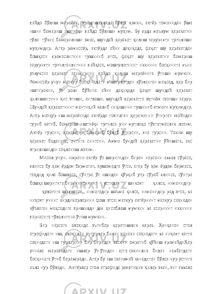 пайдо бўлиш жараёни, этюд шаклида бўлса ҳамки, актёр томонидан ўша ишни бажариш иштиёқи пайдо бўлиши муҳим. Бу ерда маълум ҳаракатни тўла- тўкис бажарилиши эмас, шундай ҳаракат қилиш зарурияти туғилиши муҳимдир. Агар режиссёр, актёрда айни дақиқада, фақат шу ҳаракатдан бошқаси ярамаслигини тушиниб етса, фақат шу ҳаракатни бажариш зарурияти туғилганлигини пайқаса, машғулотнинг иккинчи босқичига яъни узлуксиз ҳаракат занжирини пайдо қилиш жараёнига ўтиши мумкин. Режиссёр учун мазкур босқичадаги машғулотдан кўзланган мақсад, ҳар бир иштирокчи, ўз роли бўйича айни дақиқада фақат шундай ҳаракат қилишлигини ҳис этиши, англаши. шундай ҳаракатга эҳтиёж сезиши зарур. Шундай ҳаракатнинг мантиқий келиб чиқишини тушиниб етмоғи муҳимдир. Агар мазкур иш жараёнида актёрда топилган ҳаракатни ўтирган жойидан туриб кетиб, бажариш иштиёқи туғилса уни мутлақо тўхтатмаслик лозим. Актёр турсин, ҳаракатни бажариб бўлиб ўтирсин, яна турсин. Токим шу ҳаракат баданига, онгига сингсин. Аммо бундай ҳаракатни ўйншага, акс этрилишидан сақланиш лозим. Мисол учун. ижрочи-актёр ўз шеригидан бирон нарсани аввал сўраса, ялинса бу ҳам ёрдам бермагач, хушомадга ўтса, агар бу ҳам ёрдам бермаса, таҳдид қила бошласа, сўнгра ўз ишидан қўрқиб узр сўраб ялинса, сўнгра бошқа шеригига биринчисининг устидан шикоят қилса, ниманидир қулоғига шипшиса,, нимагадир шаъма қилса, ниманидир рад этса, ва ниҳоят унинг кирдикорларини фош этса:-мазкур актёрнинг мазкур саҳнадан кўзлаган мақсадига эришилди дея ҳисоблаш мумкин ва асарнинг иккинчи парчасига тўлалигича ўтиш мумкин. Бир нарсага алоҳида эътибор қаратишлик керак. Ҳечқачон стол атрофидаги иш, алоҳидан унсурлар билан хонаки саҳнадаги ва ниҳоят катта саҳнадаги иш турларини бир-биридан кескин ажратиб қўйиш ярамайдиҲар уччала жараёндаги ишлар ўз-ўзидан аста-секинлик билан навбатдаги босқичага ўтиб бораверади. Агар бу иш сезилмай кечадиган бўлса нур устига аъло нур бўлади. Актёрлар стол атрофида репетиция қилар экан, энг аввало 