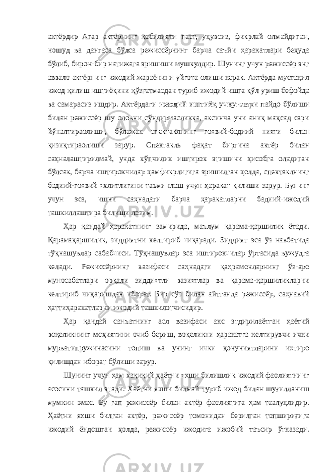 актёрдир Агар актёрнинг қобилияти паст, уқувсиз, фикрлай олмайдиган, ношуд ва дангаса бўлса режиссёрнинг барча саъйи ҳаракатлари беҳуда бўлиб, бирон-бир натижага эришиши мушкулдир. Шунинг учун режиссёр энг аввало актёрнинг ижодий жараёнини уйғота олиши керак. Актёрда мустақил ижод қилиш иштиёқини қўзғатмасдан туриб ижодий ишга қўл уриш бефойда ва самарасиз ишдир. Актёрдаги ижодий иштиёқ учқунлари пайдо бўлиши билан режиссёр шу оловни сўндирмасликка, аксинча уни аниқ мақсад сари йўналтираолиши, бўлажак спектаклнинг ғоявий-бадиий нияти билан қизиқтираолиши зарур. Спектакль фақат биргина актёр билан саҳналаштирилмай, унда кўпчилик иштирок этишини ҳисобга оладиган бўлсак, барча иштирокчилар ҳамфикрлигига эришилган ҳолда, спектаклнинг бадиий-ғоявий яхлитлигини таъминлаш учун ҳаракат қилиши зарур. Бунинг учун эса, ишни саҳнадаги барча ҳаракатларни бадиий-ижодий ташкиллаштира билиши лозим. Ҳар қандай ҳаракатнинг замирида, маълум қарама-қаршилик ётади. Қарамақаршилик, зиддиятни келтириб чиқаради. Зиддият эса ўз навбатида тўқнашувлар сабабчиси. Тўқнашувлар эса иштирокчилар ўртасида вужудга келади. Режиссёрнинг вазифаси саҳнадаги қаҳрамонларнинг ўз-аро муносабатлари орқали зиддиятли вазиятлар ва қарама-қаршиликларни келтириб чиқаришдан иборат. Бир сўз билан айтганда режиссёр, саҳнавий ҳаттиҳаракатларни ижодий ташкилотчисидир. Ҳар қандай санъатнинг асл вазифаси акс этдирилаётган ҳаётий воқеликнинг моҳиятини очиб бериш, воқеликни ҳаракатга келтирувчи ички мурватипружинасини топиш ва унинг ички қонуниятларини ихтиро қилишдан иборат бўлиши зарур. Шунинг учун ҳам хақиқий ҳаётни яхши билишлик ижодий фаолиятнинг асосини ташкил этади. Хаётни яхши билмай туриб ижод билан шуғилланиш мумкин эмас. Бу гап режиссёр билан актёр фаолиятига ҳам таалуқлидир. Ҳаётни яхши билган актёр, режиссёр томонидан берилган топшириғига ижодий ёндошган ҳолда, режиссёр ижодига ижобий таъсир ўтказади. 