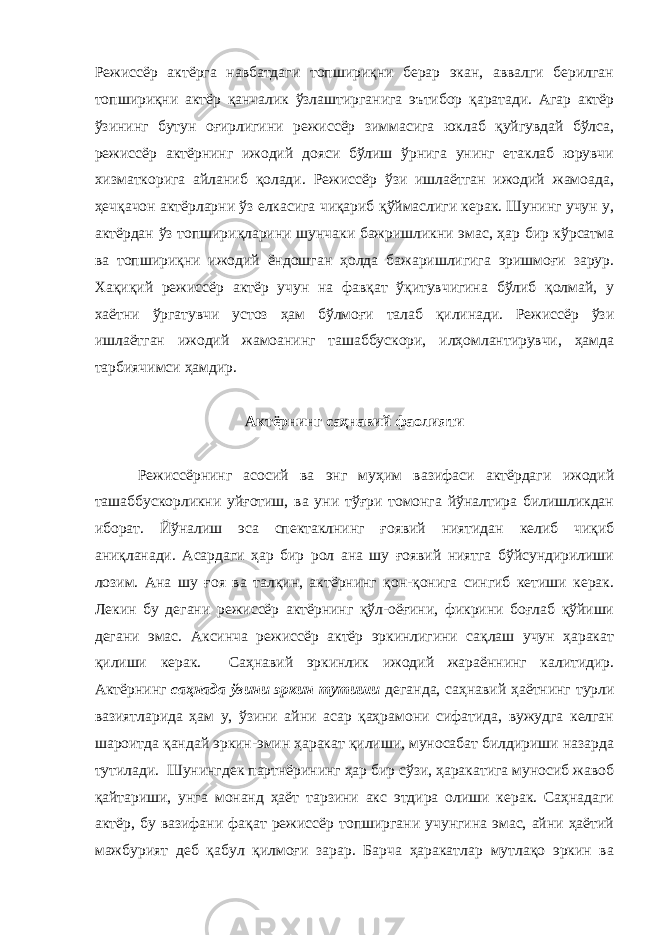 Режиссёр актёрга навбатдаги топшириқни берар экан, аввалги берилган топшириқни актёр қанчалик ўзлаштирганига эътибор қаратади. Агар актёр ўзининг бутун оғирлигини режиссёр зиммасига юклаб қуйгувдай бўлса, режиссёр актёрнинг ижодий дояси бўлиш ўрнига унинг етаклаб юрувчи хизматкорига айланиб қолади. Режиссёр ўзи ишлаётган ижодий жамоада, ҳечқачон актёрларни ўз елкасига чиқариб қўймаслиги керак. Шунинг учун у, актёрдан ўз топшириқларини шунчаки бажришликни эмас, ҳар бир кўрсатма ва топшириқни ижодий ёндошган ҳолда бажаришлигига эришмоғи зарур. Хақиқий режиссёр актёр учун на фавқат ўқитувчигина бўлиб қолмай, у хаётни ўргатувчи устоз ҳам бўлмоғи талаб қилинади. Режиссёр ўзи ишлаётган ижодий жамоанинг ташаббускори, илҳомлантирувчи, ҳамда тарбиячимси ҳамдир. Актёрнинг саҳнавий фаолияти Режиссёрнинг асосий ва энг муҳим вазифаси актёрдаги ижодий ташаббускорликни уйғотиш, ва уни тўғри томонга йўналтира билишликдан иборат. Йўналиш эса спектаклнинг ғоявий ниятидан келиб чиқиб аниқланади. Асардаги ҳар бир рол ана шу ғоявий ниятга бўйсундирилиши лозим. Ана шу ғоя ва талқин, актёрнинг қон-қонига сингиб кетиши керак. Лекин бу дегани режиссёр актёрнинг қўл-оёғини, фикрини боғлаб қўйиши дегани эмас. Аксинча режиссёр актёр эркинлигини сақлаш учун ҳаракат қилиши керак. Саҳнавий эркинлик ижодий жараённинг калитидир. Актёрнинг саҳнада ўзини эркин тутиши деганда, саҳнавий ҳаётнинг турли вазиятларида ҳам у, ўзини айни асар қаҳрамони сифатида, вужудга келган шароитда қандай эркин-эмин ҳаракат қилиши, муносабат билдириши назарда тутилади. Шунингдек партнёрининг ҳар бир сўзи, ҳаракатига муносиб жавоб қайтариши, унга монанд ҳаёт тарзини акс этдира олиши керак. Саҳнадаги актёр, бу вазифани фақат режиссёр топширгани учунгина эмас, айни ҳаётий мажбурият деб қабул қилмоғи зарар. Барча ҳаракатлар мутлақо эркин ва 