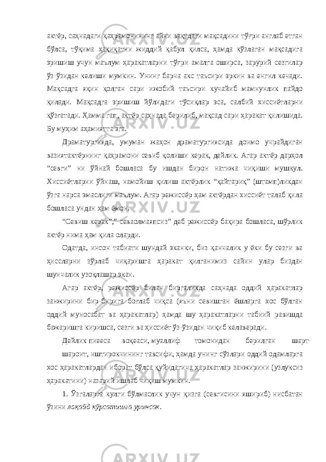 актёр, саҳнадаги қаҳрамонининг айни вақтдаги мақсадини тўғри англаб етган бўлса, тўқима ҳақиқатни жиддий қабул қилса, ҳамда кўзлаган мақсадига эришиш учун маълум ҳаракатларни тўғри амалга оширса, зарурий сезгилар ўз-ўзидан келиши мумкин. Унинг барча акс таъсири эркин ва енгил кечади. Мақсадга яқин қолган сари ижобий таъсири кучайиб мамнунлик пайдо қилади. Мақсадга эришиш йўлидаги тўсиқлар эса, салбий хиссиётларни қўзғатади. Ҳамма гап, актёр саҳнада берилиб, мақсад сари ҳаракат қилишида. Бу муҳим аҳамиятга эга. Драматургияда, умуман жаҳон драматургиясида доимо учрайдиган вазиятактёрнинг қаҳрамони севиб қолиши керак, дейлик. Агар актёр дарҳол “севги” ни ўйнай бошласа бу ишдан бирон натижа чиқиши мушкул. Хиссиётларни ўйнаш, намойиш қилиш актёрлик “қайтариқ” (штамп)ликдан ўзга нарса эмаслиги маълум. Агар режиссёр ҳам актёрдан хиссиёт талаб қила бошласа ундан ҳам ёмон. “Севиш керак”,” севаолмаяпсиз” деб режиссёр бақира бошласа, шўрлик актёр нима ҳам қила оларди. Одатда, инсон табиати шундай эканки, биз қанчалик у ёки бу сезги ва ҳиссларни зўрлаб чиқаришга ҳаракат қилганимиз сайин улар биздан шунчалик узоқлашар экан. Агар актёр, режиссёр билан биргаликда саҳнада оддий ҳаракатлар занжирини бир-бирига боғлаб чиқса (яъни севишган ёшларга хос бўлган оддий муносабат ва ҳаракатлар) ҳамда шу ҳаракатларни табиий равишда бажаришга киришса, сезги ва ҳиссиёт ўз-ўзидан чиқиб келаверади. Дейлик пиееса воқеаси, муаллиф томонидан берилган шарт- шароит, иштирокчининг тавсифи, ҳамда унинг сўзлари оддий одамларга хос ҳаракатлардан иборат бўлса қуйидагича ҳаракатлар занжирини (узлуксиз ҳаракатини) назарий ишлаб чиқиш мумкин. 1. Ўзгаларга кулги бўлмаслик учун қизга (севгисини яшириб) нисбатан ўзини лоқайд кўрсатишга уринсак. 