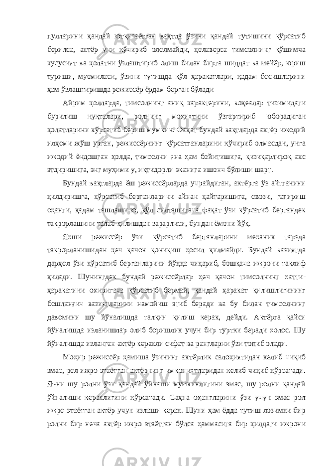 пулларини қандай ютқизаётган вақтда ўзини қандай тутишини кўрсатиб берилса, актёр уни кўчириб ололмайди, қолаверса тимсолнинг қўшимча хусусият ва ҳолатни ўзлаштириб олиш билан бирга шиддат ва мейёр, юриш туриши, муомиласи, ўзини тутишда қўл ҳаракатлари, қадам босишларини ҳам ўзлаштиришда режиссёр ёрдам берган бўлади Айрим ҳолларда, тимсолнинг аниқ характерини, воқеалар тизимидаги бурилиш нуқталари, ролнинг моҳиятини ўзгартириб юборадиган ҳолатларини кўрсатиб бериш мумкин. Фақат бундай вақтларда актёр ижодий илҳоми жўш урган, режиссёрнинг кўрсатганларини кўчириб олмасдан, унга ижодий ёндошган ҳолда, тимсолни яна ҳам бойитишига, қизиқарлироқ акс этдиришига, энг муҳими у, иқтидорли эканига ишонч бўлиши шарт. Бундай вақтларда ёш режиссёрларда учрайдиган, актёрга ўз айтганини қилдиришга, кўрсатиб берганларини айнан қайтаришига, овози, гапириш оҳанги, қадам ташлаши-ю, қўл силташигача фақат ўзи кўрсатиб бергандек такрорлашини талаб қилишдан зарарлиси, бундан ёмони йўқ. Яхши режиссёр ўзи кўрсатиб берганларини механик тарзда такрорланишидан ҳеч қачон қониқиш ҳосил қилмайди. Бундай вазиятда дарҳол ўзи кўрсатиб берганларини йўққа чиқариб, бошқача ижрони таклиф қилади. Шунингдек бундай режиссёрлар ҳеч қачон тимсолнинг хатти- ҳаракатини охиригача кўрсатиб бермай, қандай ҳаракат қилишлигининг бошланғич вазиятларини намойиш этиб беради ва бу билан тимсолнинг давомини шу йўналишда талқин қилиш керак, дейди. Актёрга қайси йўналишда изланишлар олиб боришлик учун бир туртки беради холос. Шу йўналишда изланган актёр керакли сифат ва рангларни ўзи топиб олади. Моҳир режиссёр ҳамиша ўзининг актёрлик салоҳиятидан келиб чиқиб эмас, рол ижро этаётган актёрнинг имкониятларидан келиб чиқиб кўрсатади. Яъни шу ролни ўзи қандай ўйнаши мумкинлигини эмас, шу ролни қандай ўйналиши кераклигини кўрсатади. Саҳна оҳангларини ўзи учун эмас рол ижро этаётган актёр учун излаши керак. Шуни ҳам ёдда тутиш лозимки бир ролни бир неча актёр ижро этаётган бўлса ҳаммасига бир ҳилдаги ижрони 